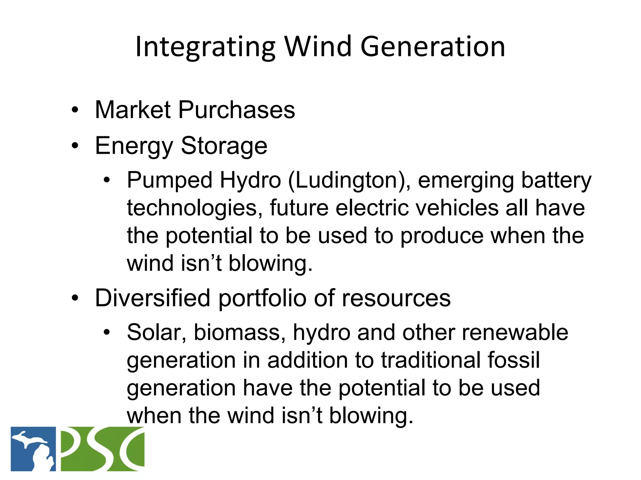 Integrating Wind Generation
• Market Purchases
• Energy Storage
   • Pumped Hydro (Ludington), emerging battery
     technologies, future electric vehicles all have
     the potential to be used to produce when the
     wind isn’t blowing.
• Diversified portfolio of resources
   • Solar, biomass, hydro and other renewable
     generation in addition to traditional fossil
     generation have the potential to be used
     when the wind isn’t blowing.
           M ICHIGAN P UBLIC S ERVICE C OMMISSION
 