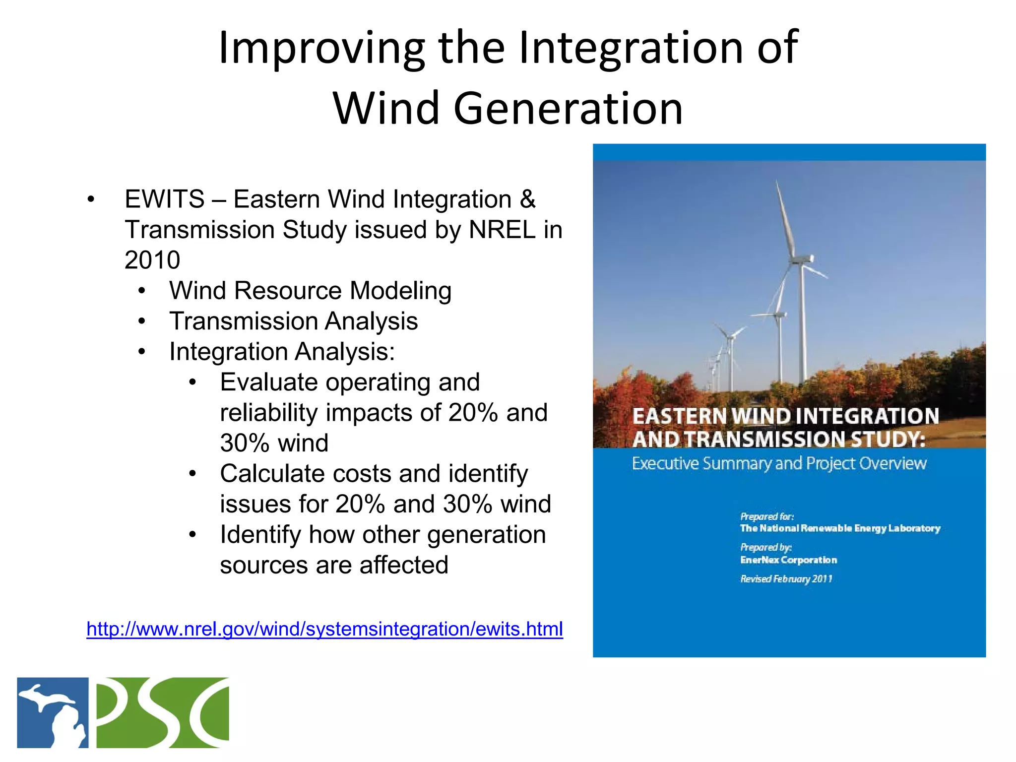 Improving the Integration of
                   Wind Generation
•   EWITS – Eastern Wind Integration &
    Transmission Study issued by NREL in
    2010
     • Wind Resource Modeling
     • Transmission Analysis
     • Integration Analysis:
         • Evaluate operating and
            reliability impacts of 20% and
            30% wind
         • Calculate costs and identify
            issues for 20% and 30% wind
         • Identify how other generation
            sources are affected

http://www.nrel.gov/wind/systemsintegration/ewits.html



                        M ICHIGAN P UBLIC S ERVICE C OMMISSION
 