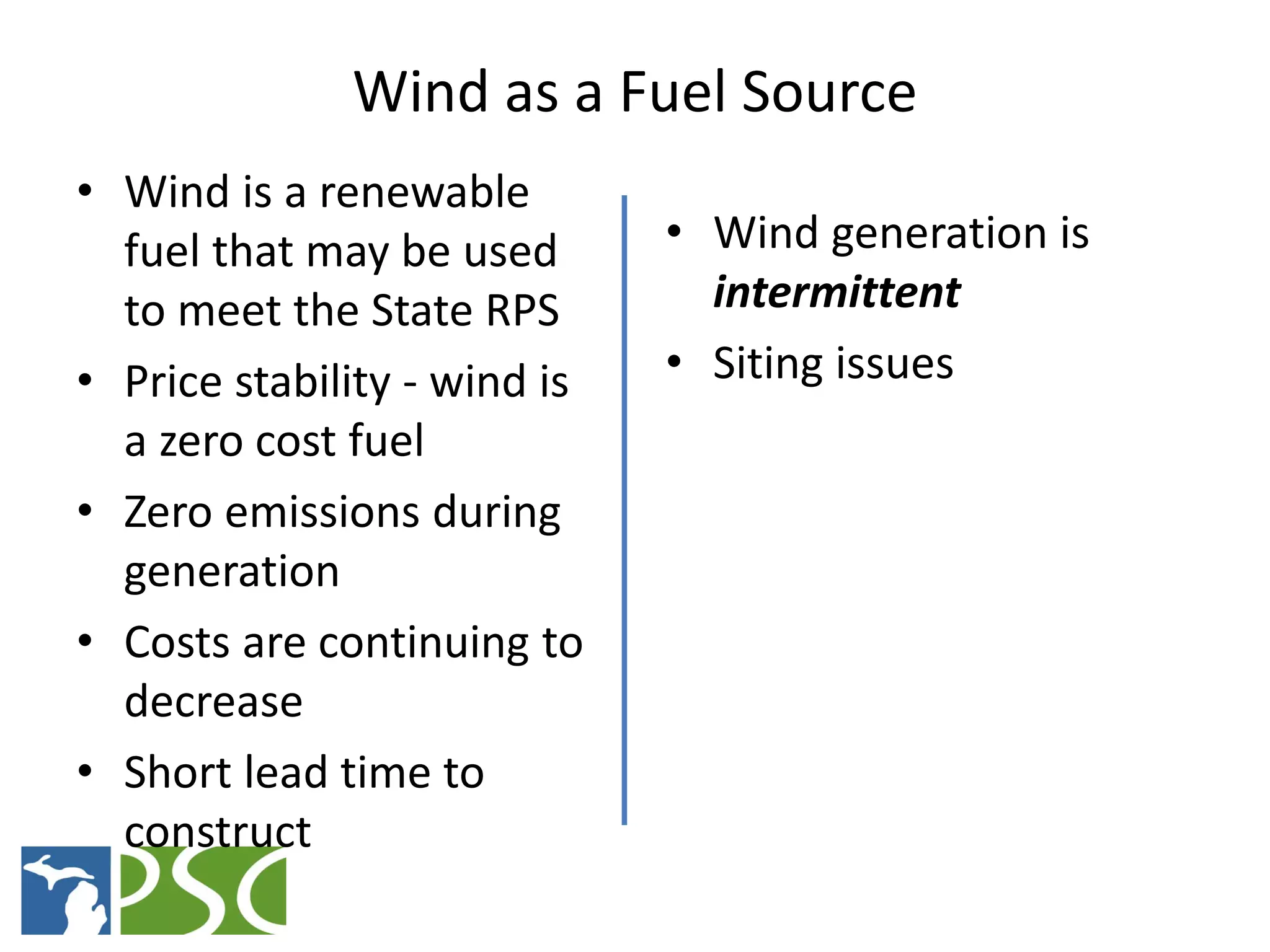Wind as a Fuel Source
• Wind is a renewable
  fuel that may be used      • Wind generation is
  to meet the State RPS         intermittent
• Price stability - wind is  • Siting issues
  a zero cost fuel
• Zero emissions during
  generation
• Costs are continuing to
  decrease
• Short lead time to
  construct
                M ICHIGAN P UBLIC S ERVICE C OMMISSION
 