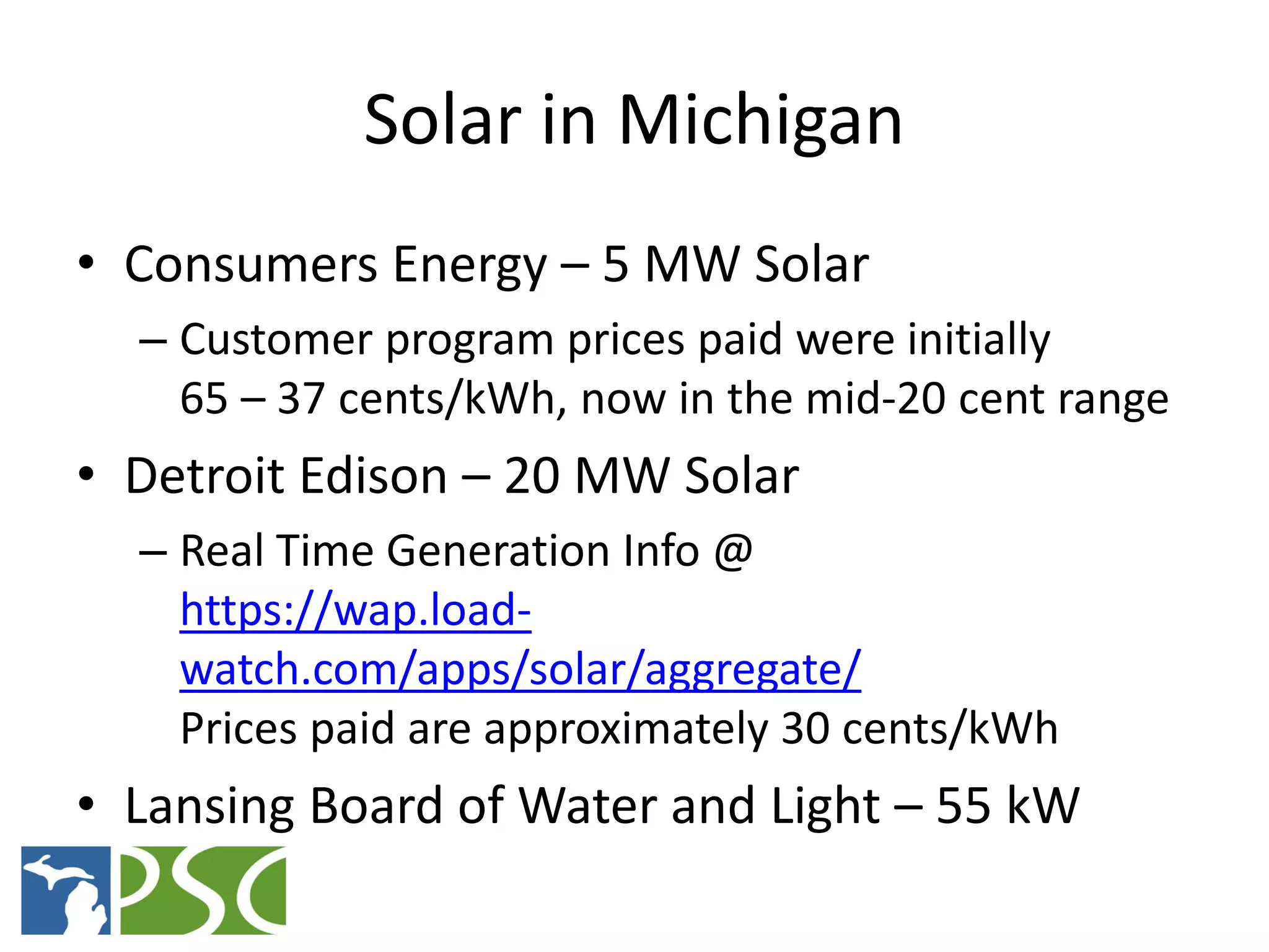 Solar in Michigan
• Consumers Energy – 5 MW Solar
  – Customer program prices paid were initially
    65 – 37 cents/kWh, now in the mid-20 cent range
• Detroit Edison – 20 MW Solar
  – Real Time Generation Info @
    https://wap.load-
    watch.com/apps/solar/aggregate/
    Prices paid are approximately 30 cents/kWh
• Lansing Board of Water and Light – 55 kW
             M ICHIGAN P UBLIC S ERVICE C OMMISSION
 