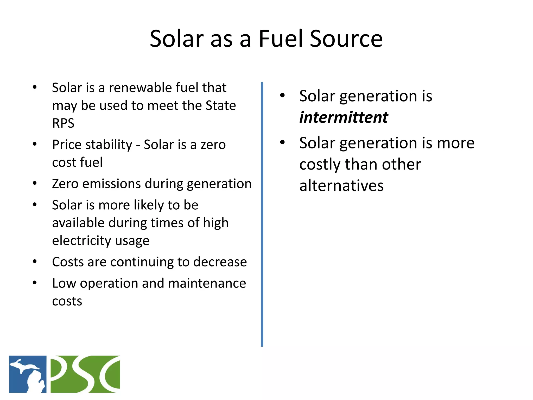 Solar as a Fuel Source
• Solar is a renewable fuel that
  may be used to meet the State
                                      • Solar generation is
  RPS                                   intermittent
• Price stability - Solar is a zero   • Solar generation is more
  cost fuel                             costly than other
• Zero emissions during generation      alternatives
• Solar is more likely to be
  available during times of high
  electricity usage
• Costs are continuing to decrease
• Low operation and maintenance
  costs




                    M ICHIGAN P UBLIC S ERVICE C OMMISSION
 