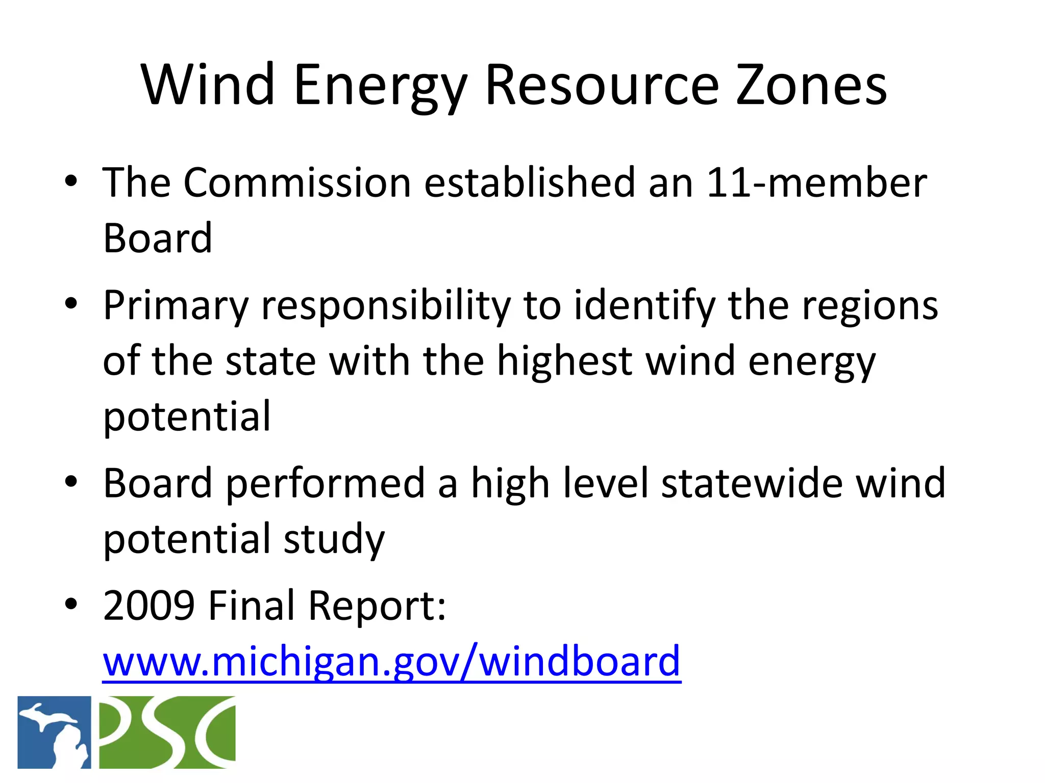 Wind Energy Resource Zones
• The Commission established an 11-member
  Board
• Primary responsibility to identify the regions
  of the state with the highest wind energy
  potential
• Board performed a high level statewide wind
  potential study
• 2009 Final Report:
  www.michigan.gov/windboard
             M ICHIGAN P UBLIC S ERVICE C OMMISSION
 