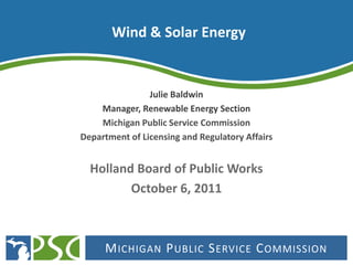 Wind & Solar Energy


                Julie Baldwin
    Manager, Renewable Energy Section
    Michigan Public Service Commission
Department of Licensing and Regulatory Affairs


  Holland Board of Public Works
         October 6, 2011



     M ICHIGAN P UBLIC S ERVICE C OMMISSION
 