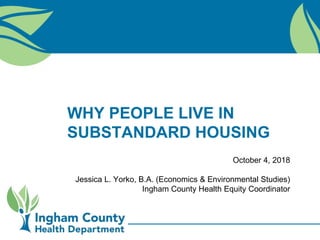 WHY PEOPLE LIVE IN
SUBSTANDARD HOUSING
October 4, 2018
Jessica L. Yorko, B.A. (Economics & Environmental Studies)
Ingham County Health Equity Coordinator
 