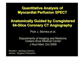 Quantitative Analysis of
         Myocardial Perfusion SPECT

  Anatomically Guided by Coregistered
   64-Slice Coronary CT Angiography
                      Piotr J. Slomka et al.

          Departments of Imaging and Medicine,
              Cedars-Sinai Medical Center
                 J Nucl Med, Oct 2009

Resident : Apichaya Claimon
Advisor : Rujaporn Chanachai
 