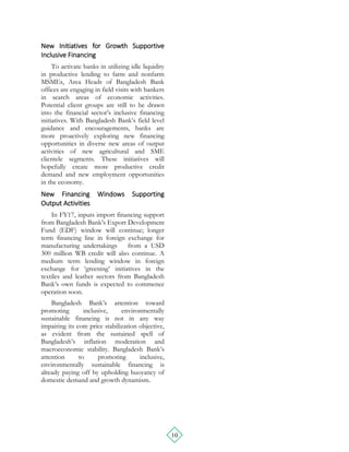 10
New Initiatives for Growth Supportive
Inclusive Financing
To activate banks in utilizing idle liquidity
in productive lending to farm and nonfarm
MSMEs, Area Heads of Bangladesh Bank
offices are engaging in field visits with bankers
in search areas of economic activities.
Potential client groups are still to be drawn
into the financial sector’s inclusive financing
initiatives. With Bangladesh Bank’s field level
guidance and encouragements, banks are
more proactively exploring new financing
opportunities in diverse new areas of output
activities of new agricultural and SME
clientele segments. These initiatives will
hopefully create more productive credit
demand and new employment opportunities
in the economy.
New Financing Windows Supporting
Output Activities
In FY17, inputs import financing support
from Bangladesh Bank’s Export Development
Fund (EDF) window will continue; longer
term financing line in foreign exchange for
manufacturing undertakings from a USD
300 million WB credit will also continue. A
medium term lending window in foreign
exchange for ‘greening’ initiatives in the
textiles and leather sectors from Bangladesh
Bank’s own funds is expected to commence
operation soon.
Bangladesh Bank’s attention toward
promoting inclusive, environmentally
sustainable financing is not in any way
impairing its core price stabilization objective,
as evident from the sustained spell of
Bangladesh’s inflation moderation and
macroeconomic stability. Bangladesh Bank’s
attention to promoting inclusive,
environmentally sustainable financing is
already paying off by upholding buoyancy of
domestic demand and growth dynamism.
 