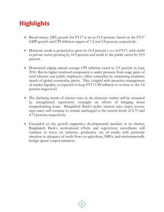 1
Highlights
 Broad money (M2) growth for FY17 is set at 15.5 percent, based on the FY17
GDP growth and CPI inflation targets of 7.2 and 5.8 percent, respectively.
 Domestic credit is projected to grow by 16.4 percent y-o-y in FY17, with credit
to private sector growing by 16.5 percent and credit to the public sector by 15.9
percent.
 Downward edging annual average CPI inflation eased to 5.9 percent in June
2016. But its higher nonfood component is under pressure from wage gains of
rural laborers and public employees; offset somewhat by continuing moderate
trends of global commodity prices. This, coupled with proactive management
of market liquidity, is expected to keep FY17 CPI inflation at or close to the 5.8
percent target level.
 The declining trends of interest rates in the domestic market will be sustained
by strengthened supervisory oversight on efforts of bringing down
nonperforming loans. Bangladesh Bank’s policy interest rates (repo, reverse
repo rates) will continue to remain unchanged at the current levels of 6.75 and
4.75 percent, respectively.
 Grounded on the growth supportive developmental mandate in its charter,
Bangladesh Bank’s motivational efforts and supervisory surveillance will
continue to focus on inclusive, productive use of credit; with particular
attention to adequacy of credit flows to agriculture, SMEs, and environmentally
benign ‘green’ output initiatives.
 
