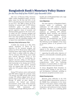 3
Bangladesh Bank’s Monetary Policy Stance
for the First Half of the FY2017: July-December 2016
This issue of Monetary Policy Statement
(MPS) outlines Bangladesh Bank’s monetary
policy stance for the first half (H1) of the
FY17 as the first leg of its monetary program
for the FY17. The MPS is drawn up in the
backdrop of sustained spell of CPI inflation
moderation gains in output growth
momentum upheld by cautious but explicitly
growth supportive stance of monetary and
financial policies pursued in the recent years.
As earlier, the FY17 monetary program and
the monetary policy stance for the H1 of the
FY17 have been chalked up drawing on the
experience with the preceding program and
on inputs from stakeholders’ consultations.
Monetary Policy Performance: FY16
Available data (mostly up to May 2016)
indicate attainment of almost all key
objectives of the monetary program and
policies for FY16. Broad money (M2) growth
remained below target ceiling until May 2016
and is likely to remain within the ceiling of
15.0 by end June 2016. Private sector credit
grew robustly throughout FY16, at 16.4
percent as of May 16 overshooting the
targeted end June ceiling of 14.8 percent.
However, with government’s belated small net
bank borrowing at the closing end of FY16,
overall domestic credit growth remained
below the targeted path and is likely to be
within the 15.5 percent ceiling by end June
2016.
Strong FY16 private sector credit growth
and FDI inflows helped the economy attain
7.05 percent real GDP growth while annual
average CPI inflation dipped below the 6.2
percent target in June 2016; even as the pass
through of global oil price decline to
consumers was belated and minimal.
Government’s nearly entire FY16 domestic
borrowing in the costly route of high yield
nonbank NSD instruments was
noninflationary, though afflicting banks with a
liquidity glut and Bangladesh Bank with a high
sterilization cost burden.
Core Objectives
The main objective of Bangladesh Bank’s
monetary policy is moderation and
stabilization of CPI inflation alongside
supporting output and employment growth.
Bangladesh Bank would accordingly
emphasize on stabilizing CPI inflation.
Bangladesh Bank’s monetary and financial
policies will continue supporting inclusive,
environmentally sustainable growth;
addressing its developmental role in the
longer term risks to macro-financial stability.
The following are the highlights of the stance
of monetary policies to be pursued in H1
FY17:
• stabilizing inflation at a moderate level
targeted in the national budget and other
macroeconomic policy pronouncements,
• supporting the public policy objectives of
inclusive, environmentally sustainable growth,
and
• stabilizing the market exchange rate of
Taka around levels protecting external
competitiveness while also facilitating
absorption of external inflows in output and
investment activities in the real economy.
As always, Bangladesh Bank formulates its
monetary policy keeping in view the events
and developments continually unfolding in
the domestic and global economic scenes.
Global Developments
Monetary policy difficulties in the USA
and Europe, Brexit repercussions, tensions in
the Middle East, uncertainties in the future
direction of fuel prices, China’s coming back
to its new normal and India’s contrasting
invigoration, and weaknesses in Latin America
and Africa – all have set a confusing global
 