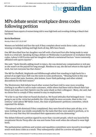 2017/11/2 MPs debate sexist workplace dress codes following petition | World news | The Guardian
https://www.theguardian.com/lifeandstyle/2017/mar/06/mps-debate-sexist-workplace-dress-codes 1/2
Kevin Rawlinson
MPs debate ban on sexist workplace dress codes
MPs debate sexist workplace dress codes
following petition
Parliament hears reports of women being told to wear high heels and revealing clothing or bleach their
hair blond
Monday 6 March 2017 20.20 GMT
Women are belittled and face the sack if they complain about sexist dress codes, such as
wearing revealing clothing and high heels all day, MPs have heard.
One MP described how her daughter was left with a fractured foot after being made to wear
heels in a retail job. Speaking during a debate on Wednesday in parliament on workplace dress
codes, Labour’s Gill Furniss said her daughter suﬀered a metatarsal fracture “more commonly
aﬃliated with sports injuries”.
She said: “Quite literally adding insult to injury, she was denied any compensation or sick pay
as she wasn’t on the payroll for long enough. Needless to say, she did not return to this type of
work, but not everyone has that choice.”
The MP for Sheﬃeld, Brightside and Hillsborough added that standing in high heels for a
period of an eight-hour shift was the norm in some professions. “Wearing heels in this way
often causes foot pain, bunions, skin lesions, lower-limb pathology and other related
discomforts for the heel-wearer.”
The Westminster Hall debate heard other women had been told to wear more revealing
clothing in an eﬀort to sell to male customers, while others had been told to bleach their hair
blond and make sure their lipstick was the same shade as their colleagues’. Many, she said, had
no choice but to comply if they wanted to stay in employment.
“It is fair to say that what we found shocked us. We found attitudes that belonged more – I was
going to say in the 1950s but probably the 1850s might be more accurate, than in the 21st
century,” said Labour MP Helen Jones, the chair of parliament’s petitions committee, which
organised the debate.
“Threatened with dismissal if they complained, they were forced to bear pain all day, or to
wear clothing that was totally unsuitable for the tasks that they were asked to perform, or to
dress in a way that they felt sexualised their appearance and was demeaning.”
The debate followed a petition signed by more than 150,000 people, which was launched by
receptionist Nicola Thorp after she was sent home from work when she refused to wear high
heels.
The parliamentary petitions and women and equalities committees were moved to investigate
sexist work dress codes as a result. They subsequently called for a review of equality
 