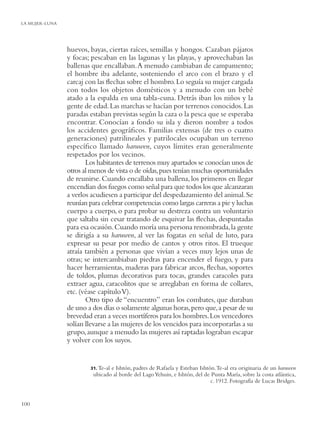 LA MUJER-LUNA




                huevos, bayas, ciertas raíces, semillas y hongos. Cazaban pájaros
                y focas; pescaban en las lagunas y las playas, y aprovechaban las
                ballenas que encallaban. A menudo cambiaban de campamento;
                el hombre iba adelante, sosteniendo el arco con el brazo y el
                carcaj con las ﬂechas sobre el hombro. Lo seguía su mujer cargada
                con todos los objetos domésticos y a menudo con un bebé
                atado a la espalda en una tabla-cuna. Detrás iban los niños y la
                gente de edad. Las marchas se hacían por terrenos conocidos. Las
                paradas estaban previstas según la caza o la pesca que se esperaba
                encontrar. Conocían a fondo su isla y dieron nombre a todos
                los accidentes geográﬁcos. Familias extensas (de tres o cuatro
                generaciones) patrilineales y patrilocales ocupaban un terreno
                especíﬁco llamado haruwen, cuyos límites eran generalmente
                respetados por los vecinos.
                       Los habitantes de terrenos muy apartados se conocían unos de
                otros al menos de vista o de oídas, pues tenían muchas oportunidades
                de reunirse. Cuando encallaba una ballena, los primeros en llegar
                encendían dos fuegos como señal para que todos los que alcanzaran
                a verlos acudiesen a participar del despedazamiento del animal. Se
                reunían para celebrar competencias como largas carreras a pie y luchas
                cuerpo a cuerpo, o para probar su destreza contra un voluntario
                que saltaba sin cesar tratando de esquivar las ﬂechas, despuntadas
                para esa ocasión. Cuando moría una persona renombrada, la gente
                se dirigía a su haruwen, al ver las fogatas en señal de luto, para
                expresar su pesar por medio de cantos y otros ritos. El trueque
                atraía también a personas que vivían a veces muy lejos unas de
                otras; se intercambiaban piedras para encender el fuego, y para
                hacer herramientas, maderas para fabricar arcos, ﬂechas, soportes
                de toldos, plumas decorativas para tocas, grandes caracoles para
                extraer agua, caracolitos que se arreglaban en forma de collares,
                etc. (véase capítulo V).
                       Otro tipo de “encuentro” eran los combates, que duraban
                de uno a dos días o solamente algunas horas, pero que, a pesar de su
                brevedad eran a veces mortíferos para los hombres. Los vencedores
                solían llevarse a las mujeres de los vencidos para incorporarlas a su
                grupo, aunque a menudo las mujeres así raptadas lograban escapar
                y volver con los suyos.


                        31. Te-al
                                e Ishtón, padres de Rafaela y Esteban Ishtón. Te-al era originaria de un haruwen
                         ubicado al borde del Lago Yehuin, e Ishtón, del de Punta María, sobre la costa atlántica,
                                                                           c. 1912. Fotografía de Lucas Bridges.


100
 