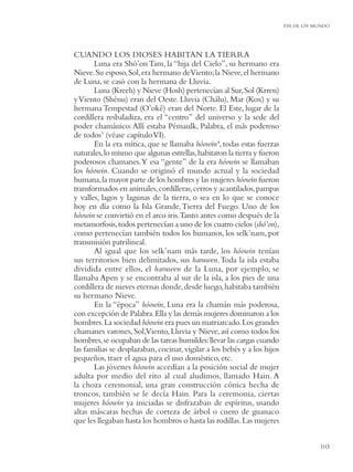 FIN DE UN MUNDO




CUANDO LOS DIOSES HABITAN LA TIERRA
       Luna era Shó’on Tam, la “hija del Cielo”, su hermano era
Nieve. Su esposo, Sol, era hermano deViento; la Nieve, el hermano
de Luna, se casó con la hermana de Lluvia.
       Luna (Kreeh) y Nieve (Hosh) pertenecían al Sur, Sol (Krren)
y Viento (Shénu) eran del Oeste. Lluvia (Chálu), Mar (Kox) y su
hermana Tempestad (O’oké) eran del Norte. El Este, lugar de la
cordillera resbaladiza, era el “centro” del universo y la sede del
poder chamánico. Allí estaba Pémaulk, Palabra, el más poderoso
de todos3 (véase capítulo VI).
       En la era mítica, que se llamaba hóowin4, todas estas fuerzas
naturales, lo mismo que algunas estrellas, habitaron la tierra y fueron
poderosos chamanes.Y esa “gente” de la era hóowin se llamaban
los hóowin. Cuando se originó el mundo actual y la sociedad
humana, la mayor parte de los hombres y las mujeres hóowin fueron
transformados en animales, cordilleras, cerros y acantilados, pampas
y valles, lagos y lagunas de la tierra, o sea en lo que se conoce
hoy en día como la Isla Grande, Tierra del Fuego. Uno de los
hóowin se convirtió en el arco iris.Tanto antes como después de la
metamorfosis, todos pertenecían a uno de los cuatro cielos (shó’on),
como pertenecían también todos los humanos, los selk’nam, por
transmisión patrilineal.
       Al igual que los selk’nam más tarde, los hóowin tenían
sus territorios bien delimitados, sus haruwen. Toda la isla estaba
dividida entre ellos, el haruwen de la Luna, por ejemplo, se
llamaba Apen y se encontraba al sur de la isla, a los pies de una
cordillera de nieves eternas donde, desde luego, habitaba también
su hermano Nieve.
       En la “época” hóowin, Luna era la chamán más poderosa,
con excepción de Palabra. Ella y las demás mujeres dominaron a los
hombres. La sociedad hóowin era pues un matriarcado. Los grandes
chamanes varones, Sol,Viento, Lluvia y Nieve, así como todos los
hombres, se ocupaban de las tareas humildes: llevar las cargas cuando
las familias se desplazaban, cocinar, vigilar a los bebés y a los hijos
pequeños, traer el agua para el uso doméstico, etc.
       Las jóvenes hóowin accedían a la posición social de mujer
adulta por medio del rito al cual aludimos, llamado Hain. A
la choza ceremonial, una gran construcción cónica hecha de
troncos, también se le decía Hain. Para la ceremonia, ciertas
mujeres hóowin ya iniciadas se disfrazaban de espíritus, usando
altas máscaras hechas de corteza de árbol o cuero de guanaco
que les llegaban hasta los hombros o hasta las rodillas. Las mujeres


                                                                                     103
 