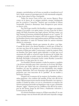 LA MUJER-LUNA




                siempre, convirtiéndose en la Luna, su marido se transformó en el
                Sol y desde entonces la persigue por el cielo intentando atraparla,
                sin que hasta ahora lo haya conseguido.
                        Todos los meses Luna revive este suceso. Aparece llena
                como en la época de su antiguo poderío, aunque desﬁgurada
                por las cicatrices (“manchas” lunares) que recuerdan la ofensa
                irreparable. Entonces disminuye hasta desaparecer para iniciar
                su nuevo ciclo.
                        Fue Sol el que enseñó a los hombres a castigar a sus mujeres,
                aunque él no pudo o no quiso matar a la suya. Luna fue la única
                mujer del Hain femenino que logró salvarse. Sol hizo matar a su
                hija,Tamtam la hermosa, transformada después en un “canario”.Y
                en la sociedad humana las mujeres selk’nam ocuparon el lugar de
                los hombres hóowin como espectadoras pasivas del Hain masculino.
                Ellas entonaban el canto de Tamtam todas las auroras mientras
                duraba la ceremonia.
                        Hubo hombres hóowin que trataron de salvar a sus hijas.
                Cuando Sit alertó a los demás hombres y reveló que el Hain no
                era sino una farsa de las mujeres, los hombres se encolerizaron y
                tomaron el Hain por asalto y masacraron a todas las mujeres. Pero
                un hombre, Tari (pato vapor), quiso defender a su hija, que en el
                momento del asalto se acurrucó entre las piernas de su padre. Sin
                embargo, su padre no pudo contra los demás y ella también cayó
                ﬂechada. Keyáishk (cormorán) luchó contra Karskai (carancho)
                para salvar a su hija, pero fue en vano.
                        Los hombres hóowin mataron a todas las mujeres y también
                a las jóvenes iniciadas, pues éstas conocían ya el secreto del Hain.
                El secreto, que había sido tan celosamente resguardado de los
                hombres, era que los espíritus no eran divinidades sino simples
                mujeres disfrazadas. Del sexo femenino sólo quedaron las niñas
                pequeñas, que eran inocentes de la “perﬁdia” de sus madres y
                hermanas mayores.
                        Después de la matanza de las mujeres, los hombres, niños y
                niñas partieron a los conﬁnes del mundo, al Este más allá de los
                mares.Allí permanecieron mucho tiempo llorando a sus esposas y
                madres. Cuando las niñas a su vez se convirtieron en mujeres, los
                hóowin retornaron haciendo un larguísimo viaje en que caminaron
                durante “siglos”. Pasaron por las cordilleras más allá de los mares,
                por las del Norte, luego las del Oeste y ﬁnalmente volvieron a
                la tierra por las del Sur.
                        Los hóowin fundaron entonces el Hain masculino.Y en este
                mismo tiempo vino un hóowin del cielo del norte trayendo consigo


106
 