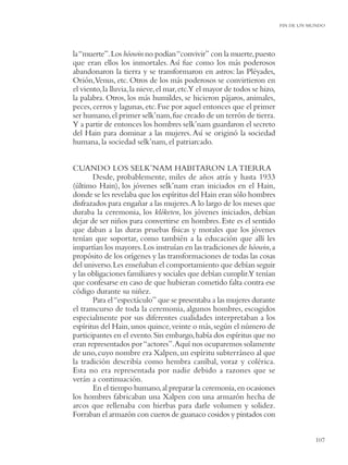 FIN DE UN MUNDO




la “muerte”. Los hóowin no podían “convivir” con la muerte, puesto
que eran ellos los inmortales. Así fue como los más poderosos
abandonaron la tierra y se transformaron en astros: las Pléyades,
Orión,Venus, etc. Otros de los más poderosos se convirtieron en
el viento, la lluvia, la nieve, el mar, etc.Y el mayor de todos se hizo,
la palabra. Otros, los más humildes, se hicieron pájaros, animales,
peces, cerros y lagunas, etc. Fue por aquel entonces que el primer
ser humano, el primer selk’nam, fue creado de un terrón de tierra.
Y a partir de entonces los hombres selk’nam guardaron el secreto
del Hain para dominar a las mujeres. Así se originó la sociedad
humana, la sociedad selk’nam, el patriarcado.


CUANDO LOS SELK’NAM HABITARON LA TIERRA
       Desde, probablemente, miles de años atrás y hasta 1933
(último Hain), los jóvenes selk’nam eran iniciados en el Hain,
donde se les revelaba que los espíritus del Hain eran sólo hombres
disfrazados para engañar a las mujeres. A lo largo de los meses que
duraba la ceremonia, los klóketen, los jóvenes iniciados, debían
dejar de ser niños para convertirse en hombres. Este es el sentido
que daban a las duras pruebas físicas y morales que los jóvenes
tenían que soportar, como también a la educación que allí les
impartían los mayores. Los instruían en las tradiciones de hóowin, a
propósito de los orígenes y las transformaciones de todas las cosas
del universo. Les enseñaban el comportamiento que debían seguir
y las obligaciones familiares y sociales que debían cumplir.Y tenían
que confesarse en caso de que hubieran cometido falta contra ese
código durante su niñez.
       Para el “espectáculo” que se presentaba a las mujeres durante
el transcurso de toda la ceremonia, algunos hombres, escogidos
especialmente por sus diferentes cualidades interpretaban a los
espíritus del Hain, unos quince, veinte o más, según el número de
participantes en el evento. Sin embargo, había dos espíritus que no
eran representados por “actores”. Aquí nos ocuparemos solamente
de uno, cuyo nombre era Xalpen, un espíritu subterráneo al que
la tradición describía como hembra caníbal, voraz y colérica.
Esta no era representada por nadie debido a razones que se
verán a continuación.
       En el tiempo humano, al preparar la ceremonia, en ocasiones
los hombres fabricaban una Xalpen con una armazón hecha de
arcos que rellenaba con hierbas para darle volumen y solidez.
Forraban el armazón con cueros de guanaco cosidos y pintados con


                                                                                      107
 