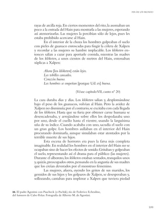FIN DE UN MUNDO




                  rayas de arcilla roja. En ciertos momentos del rito, la asomaban un
                  poco a la entrada del Hain para mostrarla a las mujeres, esperando
                  así atemorizarlas. Las mujeres la percibían sólo de lejos, pues les
                  estaba prohibido acercarse al Hain.
                         En el interior de la choza los hombres golpeaban el suelo
                  con pieles de guanaco enroscadas para ﬁngir la cólera de Xalpen
                  y recordar a las mujeres su hambre implacable. Los klóketen en-
                  tonces salían a cazar para aportarle comida, mientras las madres
                  de los klóketen, a unos cientos de metros del Hain, entonaban
                  súplicas a Xalpen:

                         Ahora [los klóketen] están lejos.
                         Los tobillos cansados.
                         Corazón bueno.
                         Los hombres se empeñan [porque Ud. es] buena.

                                                    (Véase capítulo VII, canto nº 20)

                  La caza duraba días y días. Los klóketen salían y, desplomándose
                  bajo el peso de los guanacos, volvían al Hain. Pero la avidez de
                  Xalpen no disminuía; por el contrario, se excitaba con cada llegada
                  de los klóketen. Hasta que su furia por obtener carne humana se
                  desencadenaba, y arrojándose sobre ellos los despedazaba uno
                  por uno, desde el cuello hasta el vientre, usando la larguísima
                  uña de su índice. Cuando acababa con uno, sacudía el suelo con
                  un gran golpe. Los hombres aullaban en el interior del Hain
                  procurando dominarla, aunque simulaban estar atontados por la
                  terrible muerte de sus hijos.
                         Esta escena de horrores era pues la farsa más completa
                  imaginable. En realidad los hombres en el interior del Hain no se
                  ocupaban sino de hacer los efectos de sonido. Gritaban y golpeaban
                  el suelo, representando así el drama para el público (las mujeres).
                  Durante el alboroto, los klóketen estaban sentados, tranquilos unos
                  y,quizás, preocupados otros, pensando en la angustia de sus madres
                  que los creían devorados por el monstruo femenino.
                         Las mujeres, afuera, oyendo los gritos de sus maridos, los
                  gemidos de sus hijos y los golpazos de Xalpen, se desesperaban y,
                  sollozando, cantaban para implorar a Xalpen que tuviera piedad


33. El padre Agostini con Paacheck (o Pachik), tío de Federico Echeuline,
del haruwen de Cabo Peñas. Fotografía de Alberto M. de Agostini.


                                                                                                   109
 
