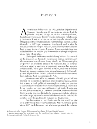 FIN DE UN MUNDO




                                               PROLOGO




                  A         comienzos de la década de 1990, el Taller Experimental
                            Cuerpos Pintados amplió su campo de interés desde la
                            pintura corporal, a cargo de artistas contemporáneos,
                  hacia los diversos modos de intervención del cuerpo en la historia
                  y las culturas. En estas circunstancias, las fotografías tomadas en la
                  Patagonia austral por el misionero y antropólogo alemán Martin
                  Gusinde en 1923, que mostraban hombres desnudos sobre la
                  nieve luciendo sus cuerpos pintados, nos llamaron poderosamente
                  la atención y fueron el punto de partida de una amplia indagación
                  sobre la vida de los pueblos que habitaron estas inhóspitas regiones
                  desde hace 12 mil años.
                          Nadie queda indiferente ante la belleza y la fuerza documental
                  de las imágenes de Gusinde; menos aún, cuando sabemos que
                  él estaba consciente de estar fotograﬁando los últimos vestigios
                  de pueblos en avanzado proceso de extinción. De las culturas
                  selknam, yagan y kawesqar actualmente sólo quedan algunos
                  descendientes, en su gran mayoría mestizos, más una memoria
                  histórica y algunas colecciones de fotografías, como la de Gusinde
                  y otros viajeros de su tiempo, quienes recorrieron la zona entre
                  ﬁnes del siglo XIX y comienzos del XX.
                          Junto con desarrollar un proyecto editorial que permitiera
                  mostrar en su máximo esplendor estas imágenes lejanas, dimos
                  inicio a una serie de publicaciones complementarias que apuntan
                  a facilitar el conocimiento de las culturas representadas, y a acercar al
                  lector común a los contextos cotidianos o espirituales de cada una
                  de ellas. Para estos efectos, el Centro de Estudios Culturales del Taller
                  Experimental Cuerpos Pintados ha reunido especialistas idóneos
                  en cada campo, quienes han desarrollado una amplia variedad de
                  estudios sobre los pueblos del extremo sur de América.
                          Encabezando estas contribuciones cabe destacar el trabajo
                  de la antropóloga franco-norteamericana Anne Chapman, quien
                  desde 1965 ha dedicado su vida a la investigación de las culturas

2. Leluwachen fue chamán del haruwen de la orilla sur del Lago K’ami (Fagnano)
y la primera esposa de Tenenesk. Aquí, entre dos mundos, teje un calcetín y muestra a sus pies
la canasta tradicional. Fotógrafo desconocido.


                                                                                                             11
 