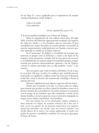 LA MUJER-LUNA




                de sus hijos. Y a veces, agobiadas por su impotencia, las madres
                cantaban blasfemias contra Xalpen:

                      Cabeza de piedra.
                      Cara enfurecida.

                                              (Véase capítulo VII, canto nº 9)

                Y la tierra también temblaba con el furor de Xalpen.
                       Hasta la aniquilación de esta cultura, hacia ﬁnes del siglo
                XIX, el secreto del Hain fue rigurosamente ocultado a las mujeres
                de todas las edades y a los hombres aún no iniciados. Si por
                casualidad una mujer descubría el secreto, pronto encontraba la
                muerte, supuestamente embrujada por un chamán, a menos que,
                aun sabiendo la verdad, no la dejara entrever.
                       Si el “personaje” de Xalpen es el símbolo de la mujer que
                traiciona su propio sexo al destrozar y comer a los hijos de las
                mujeres, Luna permanece siempre ﬁel al suyo, pero tan excesiva
                es su ﬁdelidad que las mismas mujeres la repudian porque, aunque
                movida por pasiones diametralmente opuestas a las de Xalpen,
                comete la misma atrocidad, esto es, ella también “come” a los
                varones.
                       Así, nos parece que entre la mística del Hain y la de Luna,
                la sociedad selk’nam resolvía el conﬂicto que simbólicamente
                amenazaba su equilibrio: conﬂicto entre los sexos por el dominio
                traducido como la derrota del matriarcado mitológico frente al
                patriarcado real.
                       Pasemos rápidamente por algunos aspectos del rito lunar.
                       Desde que el mundo es lo que es, la luna entra en eclipse
                para mostrar que persiste su cólera contra los hombres, como en el
                primer instante de su humillación. Su rostro entonces se enrojecía
                con la sangre de los hombres que ella condenaba a morir en las
                futuras batallas, y la tierra aparecía como si estuviera empapada en
                sangre: Luna estaba comiéndose a los hombres.
                       Por sus sueños los xo’on (chamanes) sabían cuándo la
                luna entraría en eclipse. Se reunían entonces de a dos, tres o
                más xo’on con gentes de sus haruwen respectivos. Las mujeres
                aparecían pintadas con arcilla roja, sus rostros rayados con
                arcilla blanca de la nariz a las orejas, golpeando el suelo con
                pieles de guanaco enrolladas, cantaban en coro para apaciguar
                el furor de Luna:



110
 