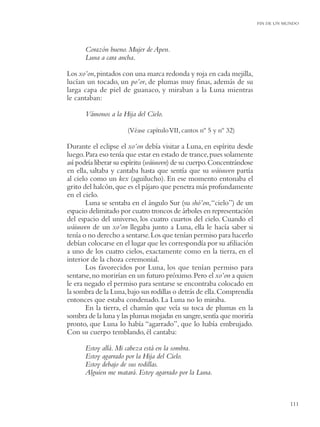 FIN DE UN MUNDO




      Corazón bueno. Mujer de Apen.
      Luna a cara ancha.

Los xo’on, pintados con una marca redonda y roja en cada mejilla,
lucían un tocado, un po’or, de plumas muy ﬁnas, además de su
larga capa de piel de guanaco, y miraban a la Luna mientras
le cantaban:

      Vámonos a la Hija del Cielo.

                      (Véase capítulo VII, cantos nº 5 y nº 32)

Durante el eclipse el xo’on debía visitar a Luna, en espíritu desde
luego. Para eso tenía que estar en estado de trance, pues solamente
así podría liberar su espíritu (wáiuwen) de su cuerpo. Concentrándose
en ella, saltaba y cantaba hasta que sentía que su wáiuwen partía
al cielo como un kex (aguilucho). En ese momento entonaba el
grito del halcón, que es el pájaro que penetra más profundamente
en el cielo.
       Luna se sentaba en el ángulo Sur (su shó’on, “cielo”) de un
espacio delimitado por cuatro troncos de árboles en representación
del espacio del universo, los cuatro cuartos del cielo. Cuando el
wáiuwen de un xo’on llegaba junto a Luna, ella le hacía saber si
tenía o no derecho a sentarse. Los que tenían permiso para hacerlo
debían colocarse en el lugar que les correspondía por su aﬁliación
a uno de los cuatro cielos, exactamente como en la tierra, en el
interior de la choza ceremonial.
       Los favorecidos por Luna, los que tenían permiso para
sentarse, no morirían en un futuro próximo. Pero el xo’on a quien
le era negado el permiso para sentarse se encontraba colocado en
la sombra de la Luna, bajo sus rodillas o detrás de ella. Comprendía
entonces que estaba condenado. La Luna no lo miraba.
       En la tierra, el chamán que veía su toca de plumas en la
sombra de la luna y las plumas mojadas en sangre, sentía que moriría
pronto, que Luna lo había “agarrado”, que lo había embrujado.
Con su cuerpo temblando, él cantaba:

      Estoy allá. Mi cabeza está en la sombra.
      Estoy agarrado por la Hija del Cielo.
      Estoy debajo de sus rodillas.
      Alguien me matará. Estoy agarrado por la Luna.



                                                                                   111
 