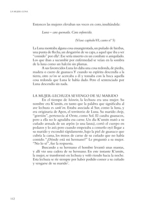 LA MUJER-LUNA




                Entonces las mujeres elevaban sus voces en coro, insultándola:

                      Luna – cara quemada. Cara enfurecida.

                                               (Véase capítulo VI, canto nº 5)

                La Luna mostraba alguna cosa ensangrentada, un puñado de hierbas,
                una punta de ﬂecha, un desgarrón de su capa, a aquel que iba a ser
                “comido” por ella6. Ese sería muerto en un combate o aniquilado.
                Los que iban a sucumbir por enfermedad se veían en la sombra
                de la luna como un halcón sin plumas.
                        A sus favorecidos Luna les daba una cosa redonda, de piedra,
                madera o cuero de guanaco.Y cuando su espíritu descendía a la
                tierra, otro xo’on se acercaba a él y tomaba con la boca aquella
                cosa redonda que Luna le había dado. Pero el sentenciado por
                Luna descendía sin nada.


                LA MUJER-LECHUZA SE VENGO DE SU MARIDO
                       En el tiempo de hóowin, la lechuza era una mujer. Su
                nombre era K’umits, en tanto que la palabra que signiﬁcaba al
                ave lechuza es sank’on. Estaba asociada al Sur, como la luna, y
                era originaria de Apen, el territorio de Luna. Su marido cheip,
                “gorrión”, pertenecía al Oeste, como Sol. El cazaba guanacos,
                pero a ella no le agradaba esa carne. Un día K’umits mató a su
                cuñado armada de un arpón (o una lanza), cortó el cuerpo en
                pedazos y lo asó; pero cuando empezaba a comerlo oyó llegar a
                su marido y escondió rápidamente, bajo la piel de guanaco que
                cubría la cama, los trozos de carne de su cuñado que no había
                comido. “¿Dónde está mi hermano?” Le preguntó a su mujer.
                “No lo sé”, fue la respuesta.
                       Buscando a su hermano el hombre levantó unas mantas,
                y allí vio una cadera de su hermano. En este instante K’umits,
                la mujer, se transformó en lechuza y voló riendo hacia la noche.
                Esta lechuza se ríe siempre por haber podido comer a su cuñado
                y vengarse de su marido7.




112
 