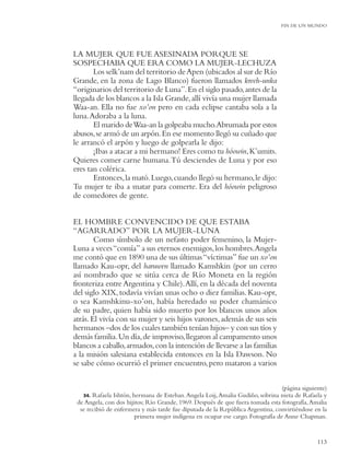 FIN DE UN MUNDO




LA MUJER QUE FUE ASESINADA PORQUE SE
SOSPECHABA QUE ERA COMO LA MUJER-LECHUZA
       Los selk’nam del territorio de Apen (ubicados al sur de Río
Grande, en la zona de Lago Blanco) fueron llamados kreeh-unka
“originarios del territorio de Luna”. En el siglo pasado, antes de la
llegada de los blancos a la Isla Grande, allí vivía una mujer llamada
Waa-an. Ella no fue xo’on pero en cada eclipse cantaba sola a la
luna. Adoraba a la luna.
       El marido de Waa-an la golpeaba mucho.Abrumada por estos
abusos, se armó de un arpón. En ese momento llegó su cuñado que
le arrancó el arpón y luego de golpearla le dijo:
       ¡Ibas a atacar a mi hermano! Eres como tu hóowin, K’umits.
Quieres comer carne humana. Tú desciendes de Luna y por eso
eres tan colérica.
       Entonces, la mató. Luego, cuando llegó su hermano, le dijo:
Tu mujer te iba a matar para comerte. Era del hóowin peligroso
de comedores de gente.


EL HOMBRE CONVENCIDO DE QUE ESTABA
“AGARRADO” POR LA MUJER-LUNA
        Como símbolo de un nefasto poder femenino, la Mujer-
Luna a veces “comía” a sus eternos enemigos, los hombres.Angela
me contó que en 1890 una de sus últimas “víctimas” fue un xo’on
llamado Kau-opr, del haruwen llamado Kamshkin (por un cerro
así nombrado que se sitúa cerca de Río Moneta en la región
fronteriza entre Argentina y Chile). Allí, en la década del noventa
del siglo XIX, todavía vivían unas ocho o diez familias. Kau-opr,
o sea Kamshkinu-xo’on, había heredado su poder chamánico
de su padre, quien había sido muerto por los blancos unos años
atrás. El vivía con su mujer y seis hijos varones, además de sus seis
hermanos –dos de los cuales también tenían hijos– y con sus tíos y
demás familia. Un día, de improviso, llegaron al campamento unos
blancos a caballo, armados, con la intención de llevarse a las familias
a la misión salesiana establecida entonces en la Isla Dawson. No
se sabe cómo ocurrió el primer encuentro, pero mataron a varios

                                                                                 (página siguiente)
   34. Rafaela Ishtón, hermana de Esteban. Angela Loij, Amalia Gudiño, sobrina nieta de Rafaela y
 de Angela, con dos hijitos; Río Grande, 1969. Después de que fuera tomada esta fotografía, Amalia
  se recibió de enfermera y más tarde fue diputada de la República Argentina, convirtiéndose en la
                        primera mujer indígena en ocupar ese cargo. Fotografía de Anne Chapman.


                                                                                               113
 