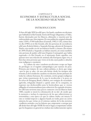 FIN DE UN MUNDO




                          CAPITULO V
 ECONOMIA Y ESTRUCTURA SOCIAL
    DE LA SOCIEDAD SELK’NAM

                     INTRODUCCION
A ﬁnes del siglo XIX los selk’nam y los haush, cazadores-recolectores
que habitaban la Isla Grande,Tierra del Fuego (Argentina y Chile),
fueron diezmados por los blancos, ultimados o muertos por las
enfermedades que éstos trajeron. De una población original estimada
entre 3.500 y 4.000 individuos (Gusinde, 1982, I: 135), existen hoy
en día (1984) en la Isla Grande, sólo dos personas de ascendencia
selk’nam, Rafaela Ishtón y Segundo Arteaga, además de Enriqueta
Varela, cuya madre era de ascendencia haush y yámana. (En marzo
de 2000, Rafaela y Segundo ya habían muerto, así como también
otra persona de padres selk’nam,Virginia Coninquitel, que había
regresado a la Isla Grande en el intertanto. Entre aquellos con
quienes tuve una relación de amistad, sólo Enriqueta sigue viva, si
bien hay otras personas que viven en la isla cuyos padres o abuelos
eran indígenas o mestizos).
        La cultura de estos cazadores-recolectores ocupa un lugar
de privilegio en el registro antropológico por razones de peso.
Primero, por tratarse de una cultura prístina, es decir, que surge
–por lo que se sabe– de una sola fuente desde los tiempos más
remotos, la de la tradición cazadora-recolectora, fuente primaria de
todas las culturas humanas. En contraste, ciertos grupos indígenas
que vivían mayormente de la caza, la recolección y la pesca en
las selvas de Paraguay, Brasil y Bolivia, son vestigios de sociedades
agrícolas, refugiadas después y quizás antes de la conquista, en
regiones tan desfavorables para la horticultura que se vieron
obligados al seminomadismo para sobrevivir. En segundo término,
los selk’nam tuvieron muy pocos contactos con los blancos hasta
1880, cuando se inició la colonización de su isla1, de modo que
la memoria e incluso la experiencia de los que sobrevivieron se
remontaban a una época en que la cultura estaba casi intacta. Y
esto es verdad respecto a algunos haush; no todos, pues un cierto
número, los que vivían en el extremo sudeste de la isla, tuvieron
conﬂictos mortales con los loberos que empezaron a navegar por
allí desde ﬁnes del siglo XVIII. En tercer lugar, es importante señalar
que los fueguinos en general no estaban sino indirectamente sujetos


                                                                                     119
 