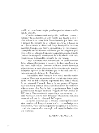 INTRODUCCION




               pueblo, así como las estrategias para la supervivencia en aquellas
               heladas latitudes.
                      Continuando nuestra investigación, decidimos conocer la
               historia y las costumbres de este pueblo que llevaba a cabo el
               Hain. Así nació un tercer libro, Fin de un mundo, que abarca hasta
               el proceso de extinción de los selknam a partir de la llegada de
               los colonos europeos a Tierra del Fuego. Perseguidos y cazados
               a cambio de un poco de dinero, o muertos por las enfermedades
               contagiadas en las misiones cristianas que los acogieron para
               protegerlos, los selknam desaparecieron paulatinamente. Cuando
               Gusinde los fotograﬁó a comienzos de la década de 1920, tenía
               conciencia de la inevitable extinción de esta cultura.
                      Luego nos interesamos por conocer a los pueblos vecinos
               de los selknam: los yámana o yaganes y los kawesqar. Surgió así
               una cuarta publicación: 12 miradas. Mediante ensayos históricos,
               antropológicos y arqueológicos, este libro nos permite apreciar
               diferentes aspectos de las culturas que se desarrollaron en la
               Patagonia austral a lo largo de 12 mil años.
                      Tanto el libro Hain como Fin de un mundo han sido escritos
               por Anne Chapman, antropóloga franco-norteamericana, quien
               desde 1965 ha dedicado parte importante de su vida al estudio
               de las culturas de Tierra del Fuego. En este proceso, Chapman
               pudo conocer y entablar amistad con los últimos descendientes
               selknam, entre ellos Angela Loij y especialmente Lola Kiepja,
               quienes fueron testigos del Hain fotograﬁado por Gusinde en
               1923. Anne Chapman también contribuye con un ensayo en el
               libro 12 miradas, junto a otros destacados estudiosos nacionales e
               internacionales de las culturas de la Patagonia.
                      Es nuestra intención que la presente serie de publicaciones
               sobre las culturas de Patagonia austral ayude a conocer la riqueza de
               estos pueblos, y que junto con permitirnos apreciar su asombrosa
               creatividad nos estimule a una amplia reﬂexión sobre la diversidad
               y la tolerancia.

                                                ROBERTO EDWARDS



12
 