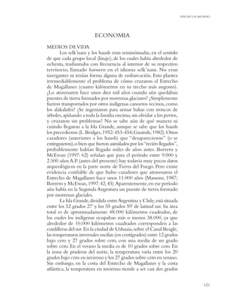 FIN DE UN MUNDO




                         ECONOMIA
MEDIOS DE VIDA
       Los selk’nam y los haush eran seminómadas, en el sentido
de que cada grupo local (linaje), de los cuales había alrededor de
ochenta, trashumaba con frecuencia al interior de su respectivo
territorio, llamado haruwen en el idioma selk’nam. No eran
navegantes ni tenían forma alguna de embarcación. Esto plantea
irremediablemente el problema de cómo cruzaron el Estrecho
de Magallanes (cuatro kilómetros en su trecho más angosto).
¿Lo atravesaron hace unos diez mil años cuando aún quedaban
puentes de tierra formados por morrenas glaciares? ¿Simplemente
fueron transportados por otros indígenas canoeros vecinos, como
los alakalufes? ¿Se ingeniaron para armar balsas con troncos de
árboles, apiñando a toda la familia encima, sin olvidar a los perros,
y cruzaron sin problemas? No se sabe aún de qué manera ni
cuándo llegaron a la Isla Grande, aunque se sabe que los haush
los precedieron (L. Bridges, 1952: 453-454; Gusinde, 1982). Otros
cazadores (anteriores a los haush) que “desaparecieron” (o se
extinguieron), o bien que fueron asimilados por los “recién llegados”,
probablemente habían llegado miles de años antes. Borrero y
McEwan (1997: 62) señalan que para el período entre 9.000 y
2.500 años A.P. (antes del presente) hay todavía muy pocos datos
arqueológicos en la parte norte de Tierra del Fuego. Pero existe
evidencia conﬁable de que hubo cazadores que atravesaron el
Estrecho de Magallanes hace unos 11.000 años (Massone, 1987;
Borrero y McEwan, 1997: 42, 45).Aparentemente, en ese período
aún había en la Segunda Angostura un puente de tierra formado
por morrenas glaciales.
       La Isla Grande, dividida entre Argentina y Chile, está situada
entre los 52 grados 27’ y los 55 grados 59’ de latitud sur. Su área
total es de aproximadamente 48.000 kilómetros cuadrados, de
los cuales los indígenas ocupaban más o menos 38.000, ya que
alrededor de 10.000 kilómetros cuadrados corresponden a las
cordilleras del sur. En la ciudad de Ushuaia, sobre el Canal Beagle,
las temperaturas invernales oscilan (en centígrados) entre 12 grados
bajo cero y 27 grados sobre cero, con una media de un grado
sobre cero. En el verano la media es de 10 grados sobre cero. En
la zona de praderas del norte, la temperatura varía entre los 20
grados bajo cero en invierno y los 27 grados sobre cero en verano.
Sin embargo, en la costa del Estrecho de Magallanes y la costa
atlántica, la temperatura en invierno tiende a ser casi dos grados

                                                                                    121
 