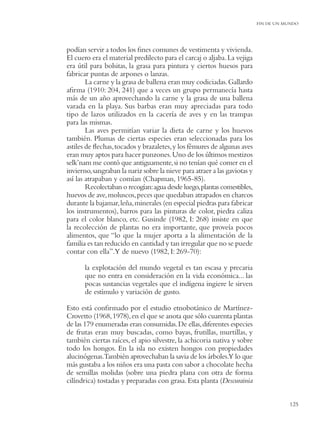 FIN DE UN MUNDO




podían servir a todos los ﬁnes comunes de vestimenta y vivienda.
El cuero era el material predilecto para el carcaj o aljaba. La vejiga
era útil para bolsitas, la grasa para pintura y ciertos huesos para
fabricar puntas de arpones o lanzas.
        La carne y la grasa de ballena eran muy codiciadas. Gallardo
aﬁrma (1910: 204, 241) que a veces un grupo permanecía hasta
más de un año aprovechando la carne y la grasa de una ballena
varada en la playa. Sus barbas eran muy apreciadas para todo
tipo de lazos utilizados en la cacería de aves y en las trampas
para las mismas.
        Las aves permitían variar la dieta de carne y los huevos
también. Plumas de ciertas especies eran seleccionadas para los
astiles de ﬂechas, tocados y brazaletes, y los fémures de algunas aves
eran muy aptos para hacer punzones. Uno de los últimos mestizos
selk’nam me contó que antiguamente, si no tenían qué comer en el
invierno, sangraban la nariz sobre la nieve para atraer a las gaviotas y
así las atrapaban y comían (Chapman, 1965-85).
        Recolectaban o recogían: agua desde luego, plantas comestibles,
huevos de ave, moluscos, peces que quedaban atrapados en charcos
durante la bajamar, leña, minerales (en especial piedras para fabricar
los instrumentos), barros para las pinturas de color, piedra caliza
para el color blanco, etc. Gusinde (1982, I: 268) insiste en que
la recolección de plantas no era importante, que proveía pocos
alimentos, que “lo que la mujer aporta a la alimentación de la
familia es tan reducido en cantidad y tan irregular que no se puede
contar con ella”.Y de nuevo (1982, I: 269-70):

       la explotación del mundo vegetal es tan escasa y precaria
       que no entra en consideración en la vida económica... las
       pocas sustancias vegetales que el indígena ingiere le sirven
       de estímulo y variación de gusto.

Esto está conﬁrmado por el estudio etnobotánico de Martínez-
Crovetto (1968, 1978), en el que se anota que sólo cuarenta plantas
de las 179 enumeradas eran consumidas. De ellas, diferentes especies
de frutas eran muy buscadas, como bayas, frutillas, murtillas, y
también ciertas raíces, el apio silvestre, la achicoria nativa y sobre
todo los hongos. En la isla no existen hongos con propiedades
alucinógenas.También aprovechaban la savia de los árboles.Y lo que
más gustaba a los niños era una pasta con sabor a chocolate hecha
de semillas molidas (sobre una piedra plana con otra de forma
cilíndrica) tostadas y preparadas con grasa. Esta planta (Descurainia


                                                                                      125
 