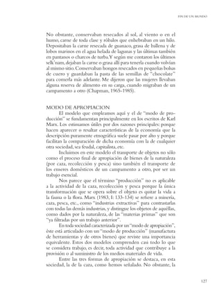 FIN DE UN MUNDO




No obstante, conservaban resecados al sol, al viento o en el
humo, carne de toda clase y róbalos que enhebraban en un hilo.
Depositaban la carne resecada de guanaco, grasa de ballena y de
lobos marinos en el agua helada de lagunas y las últimas también
en pantanos o charcos de turba.Y según me contaron los últimos
selk’nam, dejaban la carne o grasa allí para tenerla cuando volvían
al mismo sitio. Conservaban hongos resecados en pequeñas bolsas
de cuero y guardaban la pasta de las semillas de “chocolate”
para comerla más adelante. Me dijeron que las mujeres llevaban
alguna reserva de alimento en su carga, cuando migraban de un
campamento a otro (Chapman, 1965-1985).


MODO DE APROPIACION
        El modelo que empleamos aquí y el de “modo de pro-
ducción” se fundamentan principalmente en los escritos de Karl
Marx. Los estimamos útiles por dos razones principales: porque
hacen aparecer o resaltar características de la economía que la
descripción puramente etnográﬁca suele pasar por alto y porque
facilitan la comparación de dicha economía con la de cualquier
otra sociedad, sea feudal, capitalista, etc.
        Incluimos en este modelo el transporte de objetos no sólo
como el proceso ﬁnal de apropiación de bienes de la naturaleza
(por caza, recolección y pesca) sino también el transporte de
los enseres domésticos de un campamento a otro, por ser un
trabajo esencial.
        Nos parece que el término “producción” no es aplicable
a la actividad de la caza, recolección y pesca porque la única
transformación que se opera sobre el objeto es quitar la vida a
la fauna o la ﬂora. Marx (1983, I: 133-134) se reﬁere a minería,
caza, pesca, etc., como “industrias extractivas” para contrastarlas
con todas las demás industrias, y distingue los objetos de aquéllas,
como dados por la naturaleza, de las “materias primas” que son
“ya ﬁltradas por un trabajo anterior”.
        En toda sociedad caracterizada por un “modo de apropiación”,
éste está articulado con un “modo de producción” (manufactura
de herramientas y de otros bienes) que reviste una importancia
equivalente. Estos dos modelos comprenden casi todo lo que
se considera trabajo, es decir, toda actividad que contribuye a la
provisión o al suministro de los medios materiales de vida.
        Entre las tres formas de apropiación se destaca, en esta
sociedad, la de la caza, como hemos señalado. No obstante, la


                                                                                  127
 