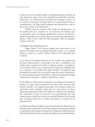 ECONOMIA Y ESTRUCTURA SOCIAL




                recolección en su sentido amplio es fundamental, pues incluye no
                sólo alimentos, agua y leña, sino también los materiales naturales
                destinados a la manufactura, la producción. Aunque la pesca no
                es esencial en tiempos normales, salvo en cuanto proporciona un
                complemento a la dieta, puede adquirir una importancia vital en
                épocas de escasez o de hambruna.
                       Utilizo aquí un esquema del modo de apropiación y el
                de producción que consiste en: 1) el proceso de trabajo, que
                corresponde tanto a las fuerzas productivas como a las formas o
                medios de producción; y 2) las relaciones sociales de cada instancia
                (Marx, 1983, I: 261; 1983, II: 390; Godelier, 1981:15, Hindess
                y Hirst, 1975:10).

                TRABAJO DE APROPIACION
                        Según Marx: “Los factores simples que intervienen en el
                proceso de trabajo son: la actividad adecuada a un ﬁn, o sea, el propio
                trabajo, su objeto y su medio” (Marx, 1983, I: 131, subrayado por
                el autor).

                a) La fuerza de trabajo humano de los medios de apropiación
                de bienes directamente consumidos y los que se utilizaban en la
                producción, consistía en localizar el objeto, matarlo o recogerlo y,
                en la mayoría de los casos, transportarlo al lugar de redistribución
                y/o consumo o de producción. Aquí incluyo el transporte, que
                realizaban las mujeres, de las pesadas cargas de enseres domésticos,
                lo cual requería una gran fuerza física y resistencia durante las largas
                caminatas por bosques y turbales, bajo lluvia y nieve.

                b) El objeto es dado por la naturaleza, sin ninguna inversión de
                trabajo y es, por tanto, desprovisto de todo valor anterior. Nos
                hemos referido a los objetos principales de la fauna, la ﬂora, los
                minerales, como también el agua (de río o de pozo) y la tierra
                (barro para pinturas).Todos estos objetos se hallan en la naturaleza
                (los minerales, el agua y la tierra) o son reproducidos por ella
                misma (fauna y ﬂora) sin la intervención del hombre, de tal modo
                que el trabajo humano no estaba reinvertido en el proceso de
                reproducción.

                c) Entre los medios de trabajo mencionamos primero al perro, en su
                función como auxiliar de la caza. Este, aunque domesticado, también
                se reproducía solo, aunque sí requería un trabajo de adiestramiento.
                Además del perro, los únicos medios de trabajo eran las herramientas.


128
 