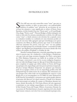 FIN DE UN MUNDO




                   INTRODUCCION




S      i los selk’nam son más conocidos como “onas” que por su
       propio nombre, se debe en gran parte a un malentendido
       histórico: la palabra “ona” proviene de un término de sus
vecinos los yámana, y cuyo signiﬁcado se reﬁere al Norte. Estos
llamaban a la Isla Grande Ona-sin,“Norte-país”, y al Canal Beagle
Ona-shaga,“Norte-canal”1.Thomas Bridges, al haber trabajado casi
toda su vida entre los yámana, naturalmente se refería a los selk’nam
como “onas”, y desde entonces este término fue aceptado como
su verdadero nombre. La confusión de estos términos podría ser
tema de una tesis. Sólo agregaré aquí que Lola Kiepja (con quien
comienza este libro), la última persona que vivió en la tradición
selk’nam (mientras fue joven), creía que “ona” era una palabra
inglesa, sin duda porque los ocasionales turistas –a menudo de habla
inglesa– que llegaban para fotograﬁarla en la reserva donde ella vivía
usaban esta palabra al hablarle o al hablar de ella.
        Annette Laming-Emperaire, conocida arqueóloga, fue quien
abrió la puerta que me conduciría a Lola Kiepja y, ﬁnalmente,
a lo que sería una larga aventura fueguina. En París, a principios
de 1964, Madame Emperaire me habló de su trabajo en Tierra
del Fuego y mencionó a uno de los escasos indígenas fueguinos
aún con vida, Lola Kiepja. Luego me dijo que le hacía falta una persona
para completar el equipo que debía realizar en Tierra del Fuego
una prospección arqueológica prevista para la próxima temporada.
Al poco tiempo Madame Emperaire me propuso que formara
parte de su equipo; si bien yo no era arqueóloga, podría serle útil
trabajando bajo las indicaciones de su asistente. Me entusiasmé con
esta prospección, sobre todo con la posibilidad de conocer a Lola
Kiepja.Yo ya era investigadora en el CNRS (Centre National de
la Recherche Scientiﬁque), y pensamos que quizás podría obtener
el permiso del director (en aquel entonces, Claude Lévi-Strauss)
para interrumpir mi trabajo de campo en Honduras durante tres
meses (desde diciembre de 1964 hasta febrero del año siguiente)
y participar en este trabajo arqueológico en el sector chileno de
la Isla Grande, Tierra del Fuego. Obtuve el permiso. Durante las
vacaciones de Navidad, fuimos a la parte argentina de la isla, donde
logré tomar contacto con Lola. Una vez terminada la prospección,


                                                                                      13
 