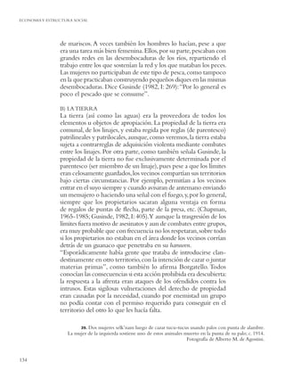 ECONOMIA Y ESTRUCTURA SOCIAL




                de mariscos. A veces también los hombres lo hacían, pese a que
                era una tarea más bien femenina. Ellos, por su parte, pescaban con
                grandes redes en las desembocaduras de los ríos, repartiendo el
                trabajo entre los que sostenían la red y los que mataban los peces.
                Las mujeres no participaban de este tipo de pesca, como tampoco
                en la que practicaban construyendo pequeños diques en las mismas
                desembocaduras. Dice Gusinde (1982, I: 269): “Por lo general es
                poco el pescado que se consume”.

                B) LA TIERRA
                La tierra (así como las aguas) era la proveedora de todos los
                elementos u objetos de apropiación. La propiedad de la tierra era
                comunal, de los linajes, y estaba regida por reglas (de parentesco)
                patrilineales y patrilocales, aunque, como veremos, la tierra estaba
                sujeta a contrarreglas de adquisición violenta mediante combates
                entre los linajes. Por otra parte, como también señala Gusinde, la
                propiedad de la tierra no fue exclusivamente determinada por el
                parentesco (ser miembro de un linaje), pues pese a que los límites
                eran celosamente guardados, los vecinos compartían sus territorios
                bajo ciertas circunstancias. Por ejemplo, permitían a los vecinos
                entrar en el suyo siempre y cuando avisaran de antemano enviando
                un mensajero o haciendo una señal con el fuego, y, por lo general,
                siempre que los propietarios sacaran alguna ventaja en forma
                de regalos de puntas de ﬂecha, parte de la presa, etc. (Chapman,
                1965-1985; Gusinde, 1982, I: 405).Y aunque la trasgresión de los
                límites fuera motivo de asesinatos y aun de combates entre grupos,
                era muy probable que con frecuencia no los respetaran, sobre todo
                si los propietarios no estaban en el área donde los vecinos corrían
                detrás de un guanaco que penetraba en su haruwen.
                “Esporádicamente había gente que trataba de introducirse clan-
                destinamente en otro territorio, con la intención de cazar o juntar
                materias primas”, como también lo aﬁrma Borgatello. Todos
                conocían las consecuencias si esta acción prohibida era descubierta:
                la respuesta a la afrenta eran ataques de los ofendidos contra los
                intrusos. Estas sigilosas vulneraciones del derecho de propiedad
                eran causadas por la necesidad, cuando por enemistad un grupo
                no podía contar con el permiso requerido para conseguir en el
                territorio del otro lo que les hacía falta.

                         39.Dos mujeres selk’nam luego de cazar tucu-tucus usando palos con punta de alambre.
                   La mujer de la izquierda sostiene uno de estos animales muerto en la punta de su palo; c. 1914.
                                                                            Fotografía de Alberto M. de Agostini.


134
 