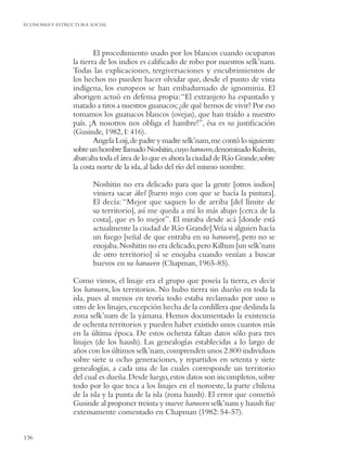 ECONOMIA Y ESTRUCTURA SOCIAL




                        El procedimiento usado por los blancos cuando ocuparon
                la tierra de los indios es caliﬁcado de robo por nuestros selk’nam.
                Todas las explicaciones, tergiversaciones y encubrimientos de
                los hechos no pueden hacer olvidar que, desde el punto de vista
                indígena, los europeos se han embadurnado de ignominia. El
                aborigen actuó en defensa propia: “El extranjero ha espantado y
                matado a tiros a nuestros guanacos; ¿de qué hemos de vivir? Por eso
                tomamos los guanacos blancos (ovejas), que han traído a nuestro
                país. ¡A nosotros nos obliga el hambre!”, ésa es su justiﬁcación
                (Gusinde, 1982, I: 416).
                        Angela Loij, de padre y madre selk’nam, me contó lo siguiente
                sobre un hombre llamado Noshitin, cuyo haruwen, denominado Kulwin,
                abarcaba toda el área de lo que es ahora la ciudad de Río Grande, sobre
                la costa norte de la isla, al lado del río del mismo nombre.

                       Noshitin no era delicado para que la gente [otros indios]
                       viniera sacar ákel [barro rojo con que se hacía la pintura].
                       El decía: “Mejor que saquen lo de arriba [del límite de
                       su territorio], así me queda a mí lo más abajo [cerca de la
                       costa], que es lo mejor”. El miraba desde acá [donde está
                       actualmente la ciudad de Río Grande].Veía si alguien hacía
                       un fuego [señal de que entraba en su haruwen], pero no se
                       enojaba. Noshitin no era delicado, pero Kilhun [un selk’nam
                       de otro territorio] sí se enojaba cuando venían a buscar
                       huevos en su haruwen (Chapman, 1965-85).

                Como vimos, el linaje era el grupo que poseía la tierra, es decir
                los haruwen, los territorios. No hubo tierra sin dueño en toda la
                isla, pues al menos en teoría todo estaba reclamado por uno u
                otro de los linajes, excepción hecha de la cordillera que deslinda la
                zona selk’nam de la yámana. Hemos documentado la existencia
                de ochenta territorios y pueden haber existido unos cuantos más
                en la última época. De estos ochenta faltan datos sólo para tres
                linajes (de los haush). Las genealogías establecidas a lo largo de
                años con los últimos selk’nam, comprenden unos 2.800 individuos
                sobre siete u ocho generaciones, y repartidos en setenta y siete
                genealogías, a cada una de las cuales corresponde un territorio
                del cual es dueña. Desde luego, estos datos son incompletos, sobre
                todo por lo que toca a los linajes en el noroeste, la parte chilena
                de la isla y la punta de la isla (zona haush). El error que cometió
                Gusinde al proponer treinta y nueve haruwen selk’nam y haush fue
                extensamente comentado en Chapman (1982: 54-57).


136
 