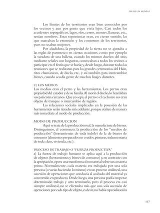 FIN DE UN MUNDO




       Los límites de los territorios eran bien conocidos por
los vecinos y aun por gente que vivía lejos. Casi todos los
accidentes topográﬁcos, lagos, ríos, cerros, montes, llanuras, etc.,
tenían nombres. Estas toponimias eran, en cierto sentido, las
que marcaban la extensión y los contornos de los territorios,
pues no usaban mojones.
       Por añadidura, la propiedad de la tierra no se ajustaba a
las reglas de parentesco en ciertas ocasiones, como por ejemplo
la varadura de una ballena, cuando los mismos dueños del sitio,
mediante señales con hogueras, convocaban a todos los vecinos a
participar en el festín que se haría; y, desde luego, durante todas las
reuniones que se realizaran para las grandes ceremonias del Hain,
ritos chamánicos, de duelo, etc., y así también para intercambiar
bienes, cuando acudía gente de muchos linajes distantes.

C) LOS MEDIOS
Los medios eran el perro y las herramientas. Los perros eran
propiedad del cazador y de su familia.Al morir el dueño, lo heredaban
sus parientes cercanos. Que yo sepa, el perro o el cachorro no eran
objeto de trueque o intercambio de regalos.
       Las relaciones sociales implicadas en la posesión de las
herramientas serán tratadas más adelante, porque atañen de manera
más inmediata al modo de producción.

MODO DE PRODUCCION
      Aquí se trata de la producción real, la manufactura de bienes.
Distinguimos, al comienzo, la producción de los “medios de
producción” (herramientas de toda índole) de la de bienes de
consumo (alimentos preparados no crudos, pinturas, indumentaria
de toda clase, vivienda, etc.).

PROCESO DE TRABAJO O “FUERZA PRODUCTIVA”
a) La fuerza de trabajo humano se aplica aquí a la producción
de objetos (herramientas y bienes de consumo) y, en contraste con
la apropiación, opera una transformación material sobre una materia
prima. Normalmente, cada materia era trabajada por una sola
persona (o varias haciendo lo mismo) en un proceso unilineal, una
sucesión de operaciones que conducía al acabado del material ya
convertido en producto. Desde luego, una persona podía empezar
determinado trabajo y otra terminarlo, pero el proceso era casi
siempre unilineal, no se efectuaba más que una sola sucesión de
operaciones por cada tipo de objeto, es decir, no había especialización


                                                                                     137
 