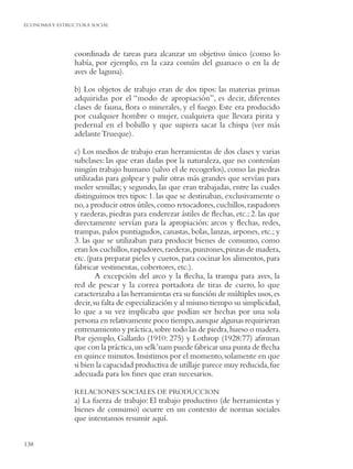 ECONOMIA Y ESTRUCTURA SOCIAL




                coordinada de tareas para alcanzar un objetivo único (como lo
                había, por ejemplo, en la caza común del guanaco o en la de
                aves de laguna).

                b) Los objetos de trabajo eran de dos tipos: las materias primas
                adquiridas por el “modo de apropiación”, es decir, diferentes
                clases de fauna, ﬂora o minerales, y el fuego. Este era producido
                por cualquier hombre o mujer, cualquiera que llevara pirita y
                pedernal en el bolsillo y que supiera sacar la chispa (ver más
                adelante Trueque).

                c) Los medios de trabajo eran herramientas de dos clases y varias
                subclases: las que eran dadas por la naturaleza, que no contenían
                ningún trabajo humano (salvo el de recogerlos), como las piedras
                utilizadas para golpear y pulir otras más grandes que servían para
                moler semillas; y segundo, las que eran trabajadas, entre las cuales
                distinguimos tres tipos: 1. las que se destinaban, exclusivamente o
                no, a producir otros útiles, como retocadores, cuchillos, raspadores
                y raederas, piedras para enderezar ástiles de ﬂechas, etc.; 2. las que
                directamente servían para la apropiación: arcos y ﬂechas, redes,
                trampas, palos puntiagudos, canastas, bolas, lanzas, arpones, etc.; y
                3. las que se utilizaban para producir bienes de consumo, como
                eran los cuchillos, raspadores, raederas, punzones, pinzas de madera,
                etc. (para preparar pieles y cueros, para cocinar los alimentos, para
                fabricar vestimentas, cobertores, etc.).
                        A excepción del arco y la ﬂecha, la trampa para aves, la
                red de pescar y la correa portadora de tiras de cuero, lo que
                caracterizaba a las herramientas era su función de múltiples usos, es
                decir, su falta de especialización y al mismo tiempo su simplicidad,
                lo que a su vez implicaba que podían ser hechas por una sola
                persona en relativamente poco tiempo, aunque algunas requirieran
                entrenamiento y práctica, sobre todo las de piedra, hueso o madera.
                Por ejemplo, Gallardo (1910: 275) y Lothrop (1928:77) aﬁrman
                que con la práctica, un selk’nam puede fabricar una punta de ﬂecha
                en quince minutos. Insistimos por el momento, solamente en que
                si bien la capacidad productiva de utillaje parece muy reducida, fue
                adecuada para los ﬁnes que eran necesarios.

                RELACIONES SOCIALES DE PRODUCCION
                a) La fuerza de trabajo: El trabajo productivo (de herramientas y
                bienes de consumo) ocurre en un contexto de normas sociales
                que intentamos resumir aquí.


138
 