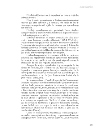 FIN DE UN MUNDO




        El trabajo del hombre, en la mayoría de los casos, se realizaba
individualmente.
        El de la mujer generalmente se hacía en común con otras
mujeres que eran parientes y, a menudo, con niños de uno u
otro sexo, a excepción del tejido de canastas, que era realizado
por una sola.
        El trabajo masculino era más especializado (arcos y ﬂechas,
trampas y redes) y abarcaba virtualmente toda la producción de
la industria propiamente dicha.
        El trabajo femenino era menos especializado, salvo el de
confeccionar la correa portadora (Gusinde, 1982, I: 233-235), y
se concentraba en la producción de bienes de consumo cotidiano
(vestimenta, adornos, pinturas, vivienda, alimentos, etc.); de éstos, los
hombres construían las chozas de troncos de árboles y casi todo lo
que atañía a la ceremonia del Hain, las máscaras, los disfraces, etc., lo
que estaba estrictamente prohibido para mujeres.
        Los hombres producían la gran mayoría de las herramientas,
incluso las que empleaban las mujeres en la producción de los bienes
de consumo, y esto establecía una relación de dependencia en la
producción de ellas con respecto a los hombres.
        Aunque las mujeres producían la gran mayoría de los
bienes de consumo, no se establecía una relación análoga de
dependencia masculina, porque las mujeres no disponían de la
mayor parte de las materias primas que eran adquiridas por los
hombres mediante la cacería (para la vestimenta, la vivienda, la
gran comida-carne, etc.).
        Y como sucedía en el “modo de apropiación”, en tanto que
las labores masculinas requerían entrenamiento y, a menudo, mucha
práctica desde joven para dominar las técnicas de transformar
sustancias duras (piedra, hueso, madera), no ocurría lo mismo con
la labor femenina, dado que ésta requería la transformación de
materias blandas (vegetal, pieles, plumas, etc.) y por eso no exigía
tanto entrenamiento y práctica para adquirir las técnicas. Muchas
de estas labores se aprendían a base de una observación atenta
y un mínimo de experiencia. No debe olvidarse, sin embargo,
que la excelencia del trabajo, el producto ﬁnalmente acabado,
no era fácil de obtener y que las mujeres que sobresalían en
determinados oﬁcios eran honradas con títulos, al igual que los
hombres (ver Estatus).
        Como los niños (varones) de corta edad solían acompañar a
sus madres y otros parientes femeninos y cooperar con ellas en sus
tareas productivas (como asar, sobar un cuero, etc.), cuando adultos


                                                                                       139
 