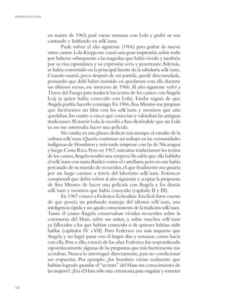 INTRODUCCION




               en marzo de 1965, pasé varias semanas con Lola y grabé su voz
               cantando y hablando en selk’nam.
                       Pude volver el año siguiente (1966) para grabar de nuevo
               otros cantos. Lola Kiepja me causó una gran impresión, sobre todo
               por haberse sobrepuesto a las tragedias que había vivido y también
               por su risa espontánea y su expresión seria y penetrante. Además,
               se había convertido en la principal fuente de la sabiduría selk’nam.
               Cuando murió, poco después de mi partida, quedé desconsolada,
               pensando que debí haber insistido en quedarme con ella durante
               sus últimos meses, ese invierno de 1966. Al año siguiente volví a
               Tierra del Fuego para traducir los textos de los cantos con Angela
               Loij (a quien había conocido con Lola). Estaba segura de que
               Angela podría hacerlo conmigo. En 1966,Ana Montes me propuso
               que hiciésemos un ﬁlm con los selk’nam y mestizos que aún
               quedaban, los cuatro o cinco que conocían y valoraban las antiguas
               tradiciones.Al morir Lola, le escribí a Ana diciéndole que sin Lola
               ya no me interesaba hacer una película.
                       No estaba en mis planes dedicar más tiempo al estudio de la
               cultura selk’nam. Quería continuar mi trabajo en las comunidades
               indígenas de Honduras y más tarde empezar con las de Nicaragua
               y luego Costa Rica. Pero en 1967, mientras traducíamos los textos
               de los cantos,Angela resultó una sorpresa.Yo sabía que ella hablaba
               el selk’nam con tanta ﬂuidez como el castellano, pero no me había
               percatado de su mundo de recuerdos, el que ﬁnalmente me guiaría
               por un largo camino a través del laberinto selk’nam. Entonces
               comprendí que debía volver al año siguiente y aceptar la propuesta
               de Ana Montes de hacer una película con Angela y los demás
               selk’nam y mestizos que había conocido (capítulo II y III).
                       En 1967 conocí a Federico Echeuline. Era fácil darse cuenta
               de que poseía un profundo manejo del idioma selk’nam, una
               inteligencia rápida y un agudo conocimiento de la tradición selk’nam.
               Tanto él como Angela conservaban vívidos recuerdos sobre la
               ceremonia del Hain, sobre sus mitos, y sobre muchos selk’nam
               ya fallecidos a los que habían conocido o de quienes habían oído
               hablar (capítulos IV a VII). Pero Federico era más inquieto que
               Angela y no logré pasar con él largos días y semanas, como hacía
               con ella. Pese a ello, a través de los años Federico fue respondiendo
               espontáneamente algunas de las preguntas que más fuertemente me
               acosaban. Nunca lo interrogué directamente, para no condicionar
               sus respuestas. Por ejemplo: ¿los hombres creían realmente que
               habían logrado guardar el “secreto” del Hain sin conocimiento de
               las mujeres? ¿Era el Hain sólo una ceremonia para engañar y someter


14
 