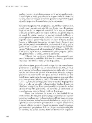 ECONOMIA Y ESTRUCTURA SOCIAL




                podían ejecutar estos trabajos, aunque no lo hacían regularmente.
                Las niñas, por su parte, aprendían de las mayores todas las labores de
                su sexo, como sucedía con los varones que al crecer empezaban, por
                ejemplo, a aprender la manufactura de herramientas.

                b) Las materias primas eran apropiadas de la naturaleza y las relaciones
                sociales que estaban implicadas allí eran de dos clases. En primer
                lugar, se trataba de propiedad individual, de la persona (hombre
                o mujer) que recolectaba su propio material, aunque los lugares
                de donde lo sacaba estuviera en terreno comunal, del linaje, y
                fueran propiedades comunales. Federico Echeuline me contó que
                la piedra arenisca que servía para alisar los astiles de ﬂecha, llamada
                hamker; se hallaba casi únicamente en un territorio (haruwen) que
                por eso mismo se llamaba Hamker, en el norte de la isla, y que la
                gente de allí se cuidaba de no revelar el preciso lugar de donde lo
                sacaba: “Sólo la gente de allí lo podía sacar” (Chapman 1965-85).
                En segundo lugar, la carne, u otra comida que se preparara, pieles,
                etc., pertenecían a la familia, quien las consumía.
                       El fuego, que también se utilizaba en la producción, era,
                como hemos comentado, libre, al alcance de cualquiera que tuviera
                “fósforos”: un trozo de pirita y otro de pedernal.

                c) Las herramientas que, son los medios de producción, normalmente
                pertenecían al productor de las mismas (Gusinde, 1982, I: 412)
                en el caso de los hombres, o eran dadas o prestadas a las personas
                que las necesitaran, en general a las mujeres, parientes. Aunque
                prevalecía un sentimiento muy poco posesivo de bienes de esta
                índole pues, según varias fuentes, la gente era muy generosa, sobre
                todo entre parientes (Gusinde, 1982, I: 278, 409-410; Gallardo, 1910:
                138-177), había, sin embargo, una conciencia clara de propiedad.
                Esto se revela, por ejemplo, en la costumbre fúnebre de enterrar
                al difunto acompañado de sus principales bienes personales –salvo
                el caso de su perro, que pasaba a sus parientes–, y también en las
                modalidades de intercambio de regalos y de trueque.
                       Ahora nos referimos de nuevo a la simplicidad de los
                instrumentos, del utillaje en general y largo aprendizaje que algunos
                requerían para llegar a ser realmente eﬁcaces. Desde luego, no todos
                los seres humanos tenían la misma habilidad innata, capacidad de
                aprendizaje o incentivo. Los que fabricaban las mejores herramientas
                o sabían obtener un aprovechamiento óptimo eran los mejores
                productores (o apropiadores) de la caza de presas mayores, del tejido
                de canastas, etc. (véase Estatus). Pero hay limitaciones impuestas


140
 