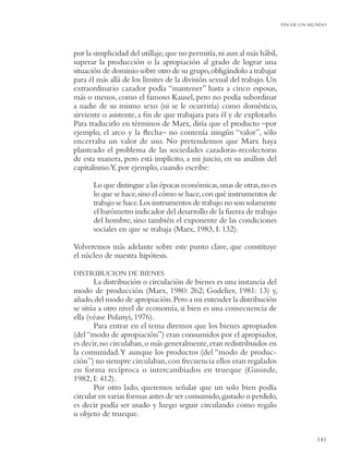 FIN DE UN MUNDO




por la simplicidad del utillaje, que no permitía, ni aun al más hábil,
superar la producción o la apropiación al grado de lograr una
situación de dominio sobre otro de su grupo, obligándolo a trabajar
para él más allá de los límites de la división sexual del trabajo. Un
extraordinario cazador podía “mantener” hasta a cinco esposas,
más o menos, como el famoso Kausel, pero no podía subordinar
a nadie de su mismo sexo (ni se le ocurriría) como doméstico,
sirviente o asistente, a ﬁn de que trabajara para él y de explotarlo.
Para traducirlo en términos de Marx, diría que el producto –por
ejemplo, el arco y la ﬂecha– no contenía ningún “valor”, sólo
encerraba un valor de uso. No pretendemos que Marx haya
planteado el problema de las sociedades cazadoras-recolectoras
de esta manera, pero está implícito, a mi juicio, en su análisis del
capitalismo.Y, por ejemplo, cuando escribe:

      Lo que distingue a las épocas económicas, unas de otras, no es
      lo que se hace, sino el cómo se hace, con qué instrumentos de
      trabajo se hace. Los instrumentos de trabajo no son solamente
      el barómetro indicador del desarrollo de la fuerza de trabajo
      del hombre, sino también el exponente de las condiciones
      sociales en que se trabaja (Marx, 1983, I: 132).

Volveremos más adelante sobre este punto clave, que constituye
el núcleo de nuestra hipótesis.

DISTRIBUCION DE BIENES
       La distribución o circulación de bienes es una instancia del
modo de producción (Marx, 1980: 262; Godelier, 1981: 13) y,
añado, del modo de apropiación. Pero a mi entender la distribución
se sitúa a otro nivel de economía, si bien es una consecuencia de
ella (véase Polanyi, 1976).
       Para entrar en el tema diremos que los bienes apropiados
(del “modo de apropiación”) eran consumidos por el apropiador,
es decir, no circulaban, o más generalmente, eran redistribuidos en
la comunidad. Y aunque los productos (del “modo de produc-
ción”) no siempre circulaban, con frecuencia ellos eran regalados
en forma recíproca o intercambiados en trueque (Gusinde,
1982, I: 412).
       Por otro lado, queremos señalar que un solo bien podía
circular en varias formas antes de ser consumido, gastado o perdido,
es decir podía ser usado y luego seguir circulando como regalo
u objeto de trueque.


                                                                                    141
 