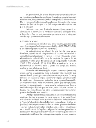ECONOMIA Y ESTRUCTURA SOCIAL




                        En general, pues, los bienes de consumo que eran adquiridos
                en común o por el común, mediante el modo de apropiación, eran
                redistribuidos, aunque también podían ser regalados o intercambiados.
                Por el contrario, los bienes salidos del modo de producción nunca
                eran redistribuidos, siempre eran dados, regalados o intercambiados
                por el trueque.
                        La forma cero o nula de circulación es, evidentemente, la no
                circulación; el apropiador o productor consumía el objeto de su
                trabajo, fuera éste un instrumento, ropa, ornamentos o alimentos
                que recogía y comía en el camino.

                REDISTRIBUCION
                       La distribución inicial de una presa ocurría, generalmente,
                antes de transportarla al campamento (Bridges 1952: 221-260-261),
                y así formaba parte del proceso de trabajo.
                       La redistribución, en el caso de una cacería entre varios
                hombres, ocurría en el campamento: al cazador que ﬂechó al
                animal le tocaba la cabeza y el cuero o el pecho, y lo demás –según
                Gusinde– era redistribuido entre las mujeres, las esposas de los
                cazadores y otras jefas de familia en el campamento (Gusinde,
                1982, I: 256; Gallardo, 1910: 188). Ellas al cocinar la carne la
                redistribuían de nuevo a toda la gente a su cargo, una familia
                nuclear o extendida, o un linaje.
                       El cazador solitario entregaba su presa a su esposa (o esposas),
                quien a su vez la redistribuía entre su familia y otros parientes que
                constituían el grupo que convivía en un campamento. Era muy
                raro que un cazador se negara a compartir su presa generosamente.
                La recolectora efectuaba una redistribución al repartir el contenido
                de su canasta o bolsa entre sus parientes.Vemos que la mujer, como
                esposa, era normalmente el nexo para la redistribución. Esto se
                entiende mejor al saber que no había jefes, caciques, cabezas de
                linajes, etc., como los que en otras sociedades reciben productos
                para redistribuirlos a su manera.
                       Otro tipo de redistribución ocurría en un contexto totalmente
                distinto a los que acabamos de mencionar, en la sociedad haush
                más bien que en la selk’nam.Acontecía al término de la ceremonia
                o “escuela” chamánica llamada Peshere, como el gran ﬁnal de un
                jubiloso y extravagante espectáculo. Los bienes que se redistribuían
                –que en realidad se arrojaban o tiraban unos a otros– eran regalos
                en el sentido noble de la palabra, objetos dados sin expectativas de
                retribución de ninguna índole y sin que sirvieran para satisfacer
                necesidades cotidianas. Sin embargo, estos regalos no eran piezas de


142
 