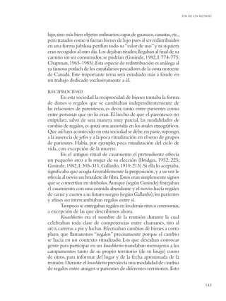 FIN DE UN MUNDO




lujo, sino más bien objetos ordinarios; capas de guanaco, canastas, etc.,
pero tratados como si fueran bienes de lujo pues al ser redistribuidos
en una forma jubilosa perdían todo su “valor de uso” y ni siquiera
eran recogidos al otro día. Los dejaban tirados; llegaban al ﬁnal de su
camino sin ser consumidos; se pudrían (Gusinde, 1982, I: 774-775;
Chapman, 1965-1985). Esta especie de redistribución es análoga al
ya famoso potlach de los estrafalarios pescadores de la costa noroeste
de Canadá. Este importante tema será estudiado más a fondo en
un trabajo dedicado exclusivamente a él.

RECIPROCIDAD
        En esta sociedad la reciprocidad de bienes tomaba la forma
de dones o regalos que se cambiaban independientemente de
las relaciones de parentesco, es decir, tanto entre parientes como
entre personas que no lo eran. El hecho de que el parentesco no
estipulara, salvo de una manera muy parcial, las modalidades de
cambio de regalos, es quizá una anomalía en los anales etnográﬁcos.
Que así haya acontecido en esta sociedad se debe, en parte, supongo,
a la ausencia de jefes y a la poca ritualización en el seno de grupos
de parientes. Había, por ejemplo, poca ritualización del ciclo de
vida, con excepción de la muerte.
        En el antiguo ritual de casamiento el pretendiente ofrecía
un pequeño arco a la mujer de su elección (Bridges, 1952: 225;
Gusinde, 1982, I: 305-311; Gallardo, 1910: 213). Si ella lo aceptaba,
signiﬁcaba que acogía favorablemente la proposición, y a su vez le
ofrecía al novio un brazalete de ﬁbra. Estos eran simplemente signos
que se convertían en símbolos.Aunque (según Gusinde) festejaban
el casamiento con una comida abundante y el novio hacía regalos
de carne y cueros a su futuro suegro (según Gallardo), los parientes
y aﬁnes no intercambiaban regalos entre sí.
        Tampoco se entregaban regalos en los demás ritos o ceremonias,
a excepción de las que describimos ahora.
        Kuashketin era el nombre de la reunión durante la cual
celebraban toda clase de competencias entre chamanes, tiro al
arco, carreras a pie y luchas. Efectuaban cambios de bienes a corto
plazo, que llamaremos “regalos” precisamente porque el cambio
se hacía en un contexto ritualizado. Los que deseaban convocar
gente para participar en un kuashketin mandaban mensajeros a los
campamentos tanto de su propio territorio (de su linaje) como
de otros, para informar del lugar y de la fecha aproximada de la
reunión. Durante el kuashketin prevalecía una modalidad de cambio
de regalos entre amigos o parientes de diferentes territorios. Esto


                                                                                       143
 