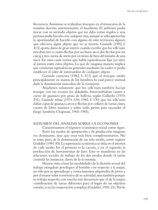 FIN DE UN MUNDO




frecuencia. Asimismo se realizaban trueques en el transcurso de la
reunión descrita anteriormente, el kuashketin. El anﬁtrión podía
trocar con su invitado objetos que no daba como regalos y una
persona podía hacerlo con cualquier otra, aunque se solía aprovechar
la oportunidad de hacerlo con alguno de otro territorio, alguien
que ofreciera algún objeto que no se tuviera. Gusinde (1982, I:
413) aporta datos de gran interés cuando escribe que los selk’nam
trocaban tres o cuatro ﬂechas por un buen arco; dos ﬂechas por un
carcaj y tres cueros de zorro por un trozo de brea del tamaño de una
nuez. En estos casos vemos que había equivalencias ﬁjas (set rates)
al menos entre estos objetos. Lo que de ninguna manera implica
que existieran equivalencias generales mediante las cuales se podía
establecer el valor de intercambio de cualquier objeto.
       Gusinde comenta (1982, I: 413) que el trueque estaba
principalmente en manos de los hombres, lo cual parece normal
dada la dominación masculina de la economía.
       Añadimos solamente que los selk’nam también hacían
trueque con sus vecinos los alakalufes. Intercambiaban cueros y
carne de guanaco por grasa de ballena, según Gallardo (1910:
291). Gusinde relata (1974: 630; 1982, I: 130) que los selk’nam
daban capas de guanaco, arcos y ﬂechas por collares de varias clases,
cueros de lobos marinos y sobre todo, piritas para encender el
fuego (también Chapman, 1965-1985).


RESUMEN DEL ANALISIS SOBRE LA ECONOMIA
       Caracterizamos el régimen económico-social como sigue:
       Entre los modos de apropiación y de producción ninguno
era dominante, sino que eran más bien complementarios. No
se trata, pues, de la dominación de un solo modo, como sugiere
Godelier (1981: 85). La supremacía económica se sitúa en el interior
de cada modo. En el primero es la cacería, y en el segundo, la
producción de herramientas de base. Esto se maniﬁesta en las
relaciones sociales de trabajo de los dos modos donde el varón
controla las instancias claves de la economía.
       Hemos visto cómo las modalidades de la división sexual del
trabajo otorgaban privilegios al hombre con respecto a la mujer,
no sólo por su aprendizaje y conocimientos adquiridos de joven y
por el mayor valor económico de su actividad, sino también porque
su trabajo requería, con mucha más frecuencia que el de la mujer,
coordinación de tareas diferentes para el logro de un objetivo
común, o sea la cooperación compleja (Godelier, 1981: 21). Por lo


                                                                                   145
 