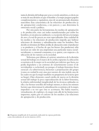 FIN DE UN MUNDO




                  tanto, la división del trabajo por sexo se revela asimétrica, es decir, no
                  se trata de una división en que el hombre y la mujer jueguen papeles
                  complementarios y equitativos, sino de un pronunciado dominio
                  masculino. Esta característica de las relaciones de producción (y
                  de apropiación) condiciona, a mi parecer, y aun determina la
                  estructura social y política.
                          Por otra parte, las herramientas, los medios de apropiación
                  y de producción, eran casi todos manufacturados por todos los
                  hombres, en un proceso unilineal, y a excepción del arco, la trampa
                  de aves y la red de pescar, no eran especializados. Esta cualidad de
                  los medios y las relaciones de producción impedía que hubiese
                  relaciones de dominio y subordinación entre los hombres. Para
                  decirlo en términos de Marx, la falta de alienación entre el productor
                  y su producto y el hecho de que los bienes (los productos) sólo
                  tuviesen un valor de uso, imprimían una particular marca social-
                  socializante o comunal-comunista, si se quiere, con respecto a la
                  ubicación de los varones en la sociedad.
                          Volvemos, por último, al carácter asimétrico de la división
                  sexual del trabajo en el marco de lo arriba expuesto. La ubicación
                  económica de la mujer en la sociedad, por inferior que fuera, no
                  podía degradarse a un extremo de sometimiento (como el de
                  servidumbre o esclavitud), no porque el trabajo femenino fuera
                  esencial a la sobrevivencia, bienestar y perpetuación del grupo
                  (como en verdad lo era), sino por razones de otra índole, una de
                  las cuales era que la mujer también era propietaria de la tierra (por
                  su linaje). Otro elemento causal estriba de nuevo en la división
                  sexual del trabajo: la poca especialización de la labor femenina,
                  la relativa inferioridad (simplicidad) de las técnicas utilizadas en
                  ella y las formas sencillas del trabajo mismo, es decir, los mismos
                  factores que determinan la subordinación económica de la mujer,
                  impedían a su vez que ésta se acentuara. No había manera,
                  virtualmente, de explotar a la mujer más allá de las limitaciones
                  impuestas, repito, por el carácter de los medios y las relaciones
                  de apropiación y de producción.




40.Diagrama simpliﬁcado de la parentela, indicando las esposas preferidas
como descendientes de un tío materno (ch’é).


                                                                                                          147
 