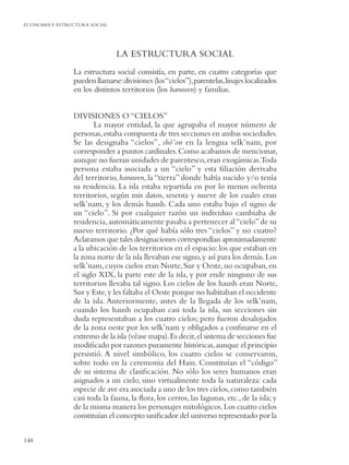 ECONOMIA Y ESTRUCTURA SOCIAL




                               LA ESTRUCTURA SOCIAL
                La estructura social consistía, en parte, en cuatro categorías que
                pueden llamarse: divisiones (los “cielos”), parentelas, linajes localizados
                en los distintos territorios (los haruwen) y familias.


                DIVISIONES O “CIELOS”
                       La mayor entidad, la que agrupaba el mayor número de
                personas, estaba compuesta de tres secciones en ambas sociedades.
                Se las designaba “cielos”, shó’on en la lengua selk’nam, por
                corresponder a puntos cardinales. Como acabamos de mencionar,
                aunque no fueran unidades de parentesco, eran exogámicas.Toda
                persona estaba asociada a un “cielo” y esta ﬁliación derivaba
                del territorio, haruwen, la “tierra” donde había nacido y/o tenía
                su residencia. La isla estaba repartida en por lo menos ochenta
                territorios, según mis datos, sesenta y nueve de los cuales eran
                selk’nam, y los demás haush. Cada uno estaba bajo el signo de
                un “cielo”. Si por cualquier razón un individuo cambiaba de
                residencia, automáticamente pasaba a pertenecer al “cielo” de su
                nuevo territorio. ¿Por qué había sólo tres “cielos” y no cuatro?
                Aclaramos que tales designaciones correspondían aproximadamente
                a la ubicación de los territorios en el espacio: los que estaban en
                la zona norte de la isla llevaban ese signo, y así para los demás. Los
                selk’nam, cuyos cielos eran Norte, Sur y Oeste, no ocupaban, en
                el siglo XIX, la parte este de la isla, y por ende ninguno de sus
                territorios llevaba tal signo. Los cielos de los haush eran Norte,
                Sur y Este, y les faltaba el Oeste porque no habitaban el occidente
                de la isla. Anteriormente, antes de la llegada de los selk’nam,
                cuando los haush ocupaban casi toda la isla, sus secciones sin
                duda representaban a los cuatro cielos; pero fueron desalojados
                de la zona oeste por los selk’nam y obligados a conﬁnarse en el
                extremo de la isla (véase mapa). Es decir, el sistema de secciones fue
                modiﬁcado por razones puramente históricas, aunque el principio
                persistió. A nivel simbólico, los cuatro cielos se conservaron,
                sobre todo en la ceremonia del Hain. Constituían el “código”
                de su sistema de clasiﬁcación. No sólo los seres humanos eran
                asignados a un cielo, sino virtualmente toda la naturaleza: cada
                especie de ave era asociada a uno de los tres cielos, como también
                casi toda la fauna, la ﬂora, los cerros, las lagunas, etc., de la isla; y
                de la misma manera los personajes mitológicos. Los cuatro cielos
                constituían el concepto uniﬁcador del universo representado por la

148
 