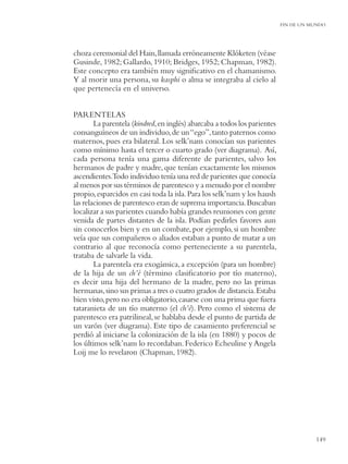 FIN DE UN MUNDO




choza ceremonial del Hain, llamada erróneamente Klóketen (véase
Gusinde, 1982; Gallardo, 1910; Bridges, 1952; Chapman, 1982).
Este concepto era también muy signiﬁcativo en el chamanismo.
Y al morir una persona, su kasphi o alma se integraba al cielo al
que pertenecía en el universo.


PARENTELAS
        La parentela (kindred, en inglés) abarcaba a todos los parientes
consanguíneos de un individuo, de un “ego”, tanto paternos como
maternos, pues era bilateral. Los selk’nam conocían sus parientes
como mínimo hasta el tercer o cuarto grado (ver diagrama). Así,
cada persona tenía una gama diferente de parientes, salvo los
hermanos de padre y madre, que tenían exactamente los mismos
ascendientes.Todo individuo tenía una red de parientes que conocía
al menos por sus términos de parentesco y a menudo por el nombre
propio, esparcidos en casi toda la isla. Para los selk’nam y los haush
las relaciones de parentesco eran de suprema importancia. Buscaban
localizar a sus parientes cuando había grandes reuniones con gente
venida de partes distantes de la isla. Podían pedirles favores aun
sin conocerlos bien y en un combate, por ejemplo, si un hombre
veía que sus compañeros o aliados estaban a punto de matar a un
contrario al que reconocía como perteneciente a su parentela,
trataba de salvarle la vida.
        La parentela era exogámica, a excepción (para un hombre)
de la hija de un ch’é (término clasiﬁcatorio por tío materno),
es decir una hija del hermano de la madre, pero no las primas
hermanas, sino sus primas a tres o cuatro grados de distancia. Estaba
bien visto, pero no era obligatorio, casarse con una prima que fuera
tataranieta de un tío materno (el ch’é). Pero como el sistema de
parentesco era patrilineal, se hablaba desde el punto de partida de
un varón (ver diagrama). Este tipo de casamiento preferencial se
perdió al iniciarse la colonización de la isla (en 1880) y pocos de
los últimos selk’nam lo recordaban. Federico Echeuline y Angela
Loij me lo revelaron (Chapman, 1982).




                                                                                      149
 