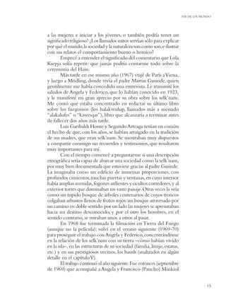 FIN DE UN MUNDO




a las mujeres e iniciar a los jóvenes, o también podría tener un
signiﬁcado religioso? ¿Los llamados mitos servían sólo para explicar
por qué el mundo, la sociedad y la naturaleza son como son, e ilustrar
con sus relatos el comportamiento bueno o heroico?
        Empecé a entender el signiﬁcado del comentario que Lola
Kiepja solía repetir: que jamás podría contarme todo sobre la
ceremonia del Hain.
        Más tarde en ese mismo año (1967) viajé de París a Viena,
y luego a Mödling, donde vivía el padre Martin Gusinde, quien
gentilmente me había concedido una entrevista. Le transmití los
saludos de Angela y Federico, que lo habían conocido en 1923,
y le manifesté mi gran aprecio por su obra sobre los selk’nam.
Me contó que estaba concentrado en redactar su último libro
sobre los fueguinos (los halakwulup, llamados más a menudo
“alakalufes” o “kawesqar”), libro que alcanzaría a terminar antes
de fallecer dos años más tarde.
        Luis Garibaldi Honte y Segundo Arteaga tenían en común
el hecho de que, con los años, se habían arraigado en la tradición
de sus madres, que eran selk’nam. Se mostraban muy dispuestos
a compartir conmigo sus recuerdos y testimonios, que resultaron
muy importantes para mí.
        Con el tiempo comencé a preguntarme si una descripción
etnográﬁca sería capaz de abarcar una sociedad como la selk’nam,
por muy bien documentada que estuviese gracias al padre Gusinde.
La imaginaba como un ediﬁcio de inmensas proporciones, con
profundos cimientos, muchas puertas y ventanas, en cuyo interior
había amplias avenidas, fogones ardientes y ocultos corredores, y al
exterior torres que dominaban un vasto paisaje. Otras veces la veía
como un tupido bosque de árboles centenarios de cuyos troncos
colgaban arbustos llenos de frutos rojos: un bosque atravesado por
un camino en doble sentido: por un lado las mujeres se apresuraban
hacia un destino desconocido, y por el otro los hombres, en el
sentido contrario, se miraban unos a otros al pasar.
        En 1968 fue terminada la ﬁlmación en Tierra del Fuego
(aunque no la película); volví en el verano siguiente (1969-70)
para proseguir el trabajo con Angela y Federico, concentrándome
en la relación de los selk’nam con su tierra –cómo habían vivido
en la isla–, en las estructuras de su sociedad (familia, linaje, estatus,
etc.) y en sus prestigiosos vecinos, los haush (analizados en algún
detalle en el capítulo V).
        El trabajo continuó el año siguiente. Fue entonces (septiembre
de 1969) que acompañé a Angela y Francisco (Pancho) Minkiol


                                                                                        15
 
