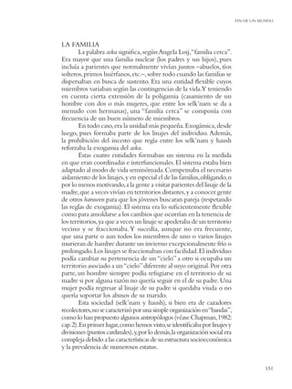 FIN DE UN MUNDO




LA FAMILIA
        La palabra aska signiﬁca, según Angela Loij,“familia cerca”.
Era mayor que una familia nuclear (los padres y sus hijos), pues
incluía a parientes que normalmente vivían juntos –abuelos, tíos
solteros, primos huérfanos, etc.–, sobre todo cuando las familias se
dispersaban en busca de sustento. Era una entidad ﬂexible cuyos
miembros variaban según las contingencias de la vida.Y teniendo
en cuenta cierta extensión de la poligamia (casamiento de un
hombre con dos o más mujeres, que entre los selk’nam se da a
menudo con hermanas), una “familia cerca” se componía con
frecuencia de un buen número de miembros.
        En todo caso, era la unidad más pequeña. Exogámica, desde
luego, pues formaba parte de los linajes del individuo. Además,
la prohibición del incesto que regía entre los selk’nam y haush
reforzaba la exogamia del aska.
        Estas cuatro entidades formaban un sistema en la medida
en que eran coordinadas e interfuncionales. El sistema estaba bien
adaptado al modo de vida seminómada. Compensaba el necesario
aislamiento de los linajes, y en especial el de las familias, obligando, o
por lo menos motivando, a la gente a visitar parientes del linaje de la
madre, que a veces vivían en territorios distantes, y a conocer gente
de otros haruwen para que los jóvenes buscaran pareja (respetando
las reglas de exogamia). El sistema era lo suﬁcientemente ﬂexible
como para amoldarse a los cambios que ocurrían en la tenencia de
los territorios, ya que a veces un linaje se apoderaba de un territorio
vecino y se fraccionaba. Y sucedía, aunque no era frecuente,
que una parte o aun todos los miembros de uno o varios linajes
murieran de hambre durante un invierno excepcionalmente frío o
prolongado. Los linajes se fraccionaban con facilidad. El individuo
podía cambiar su pertenencia de un “cielo” a otro si ocupaba un
territorio asociado a un “cielo” diferente al suyo original. Por otra
parte, un hombre siempre podía refugiarse en el territorio de su
madre si por alguna razón no quería seguir en el de su padre. Una
mujer podía regresar al linaje de su padre si quedaba viuda o no
quería soportar los abusos de su marido.
        Esta sociedad (selk’nam y haush), si bien era de cazadores
recolectores, no se caracterizó por una simple organización en “bandas”,
como lo han propuesto algunos antropólogos (véase Chapman, 1982:
cap. 2). En primer lugar, como hemos visto, se identiﬁcaba por linajes y
divisiones (puntos cardinales), y, por lo demás, la organización social era
compleja debido a las características de su estructura socioeconómica
y la prevalencia de numerosos estatus.


                                                                                         151
 