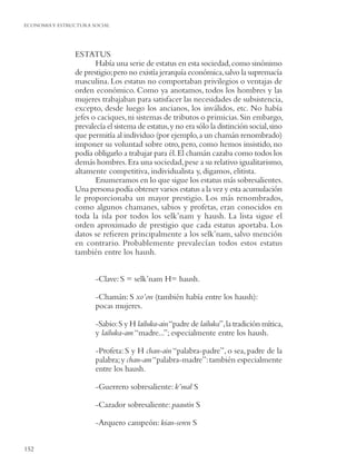 ECONOMIA Y ESTRUCTURA SOCIAL




                ESTATUS
                       Había una serie de estatus en esta sociedad, como sinónimo
                de prestigio; pero no existía jerarquía económica, salvo la supremacía
                masculina. Los estatus no comportaban privilegios o ventajas de
                orden económico. Como ya anotamos, todos los hombres y las
                mujeres trabajaban para satisfacer las necesidades de subsistencia,
                excepto, desde luego los ancianos, los inválidos, etc. No había
                jefes o caciques, ni sistemas de tributos o primicias. Sin embargo,
                prevalecía el sistema de estatus, y no era sólo la distinción social, sino
                que permitía al individuo (por ejemplo, a un chamán renombrado)
                imponer su voluntad sobre otro, pero, como hemos insistido, no
                podía obligarlo a trabajar para él. El chamán cazaba como todos los
                demás hombres. Era una sociedad, pese a su relativo igualitarismo,
                altamente competitiva, individualista y, digamos, elitista.
                       Enumeramos en lo que sigue los estatus más sobresalientes.
                Una persona podía obtener varios estatus a la vez y esta acumulación
                le proporcionaba un mayor prestigio. Los más renombrados,
                como algunos chamanes, sabios y profetas, eran conocidos en
                toda la isla por todos los selk’nam y haush. La lista sigue el
                orden aproximado de prestigio que cada estatus aportaba. Los
                datos se reﬁeren principalmente a los selk’nam, salvo mención
                en contrario. Probablemente prevalecían todos estos estatus
                también entre los haush.


                       -Clave: S = selk’nam H= haush.

                       -Chamán: S xo’on (también había entre los haush):
                       pocas mujeres.

                       -Sabio: S y H lailuka-ain “padre de lailuka”, la tradición mítica,
                       y lailuka-am “madre...”; especialmente entre los haush.

                       -Profeta: S y H chan-ain “palabra-padre”, o sea, padre de la
                       palabra; y chan-am “palabra-madre”: también especialmente
                       entre los haush.

                       -Guerrero sobresaliente: k’mal S

                       -Cazador sobresaliente: paautin S

                       -Arquero campeón: kian-seren S


152
 