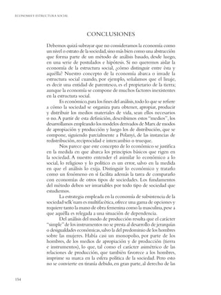 ECONOMIA Y ESTRUCTURA SOCIAL




                                     CONCLUSIONES
                Debemos quizá subrayar que no consideramos la economía como
                un nivel o estrato de la sociedad, sino más bien como una abstracción
                que forma parte de un método de análisis basado, desde luego,
                en una serie de postulados e hipótesis. Si no queremos aislar la
                economía de la estructura social, ¿cómo distinguir entre ésta y
                aquélla? Nuestro concepto de la economía abarca o invade la
                estructura social cuando, por ejemplo, señalamos que el linaje,
                es decir una entidad de parentesco, es el propietario de la tierra;
                aunque la economía se compone de muchos factores inexistentes
                en la estructura social.
                       Es económico, para los ﬁnes del análisis, todo lo que se reﬁere
                a cómo la sociedad se organiza para obtener, apropiar, producir
                y distribuir los medios materiales de vida, sean ellos necesarios
                o no. A partir de esta deﬁnición, describimos estos “medios”, los
                desarrollamos empleando los modelos derivados de Marx de modos
                de apropiación y producción y luego los de distribución, que se
                compone, siguiendo parcialmente a Polanyi, de las instancias de
                redistribución, reciprocidad e intercambio o trueque.
                       Nos parece que este concepto de lo económico se justiﬁca
                en la medida en que abarca los principios básicos que rigen en
                la sociedad. A nuestro entender el asimilar lo económico a lo
                social, lo religioso y lo político es un error, salvo en la medida
                en que el análisis lo exija. Distinguir lo económico y tratarlo
                como un fenómeno en sí facilita además la tarea de compararlo
                con economías de otros tipos de sociedades. Los fundamentos
                del método deben ser invariables por todo tipo de sociedad que
                estudiemos.
                       La estrategia empleada en la economía de subsistencia de la
                sociedad selk’nam es multifacética, ofrece una gama de opciones y
                requiere tanto la mano de obra femenina como la masculina, pese a
                que aquélla es relegada a una situación de dependencia.
                       Del análisis del modo de producción resulta que el carácter
                “simple” de los instrumentos no se presta al desarrollo de jerarquías
                o desigualdades económicas, salvo la del predominio de los hombres
                sobre las mujeres. Había casi un monopolio, por parte de los
                hombres, de los medios de apropiación y de producción (tierra
                e instrumentos), lo que, tal como el carácter asimétrico de las
                relaciones de producción, que también favorece a los hombres,
                imprime su marca en la esfera política de la sociedad. Pero esto
                no se convierte en tiranía debido, en gran parte, al derecho de las

154
 