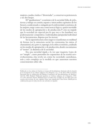 FIN DE UN MUNDO




mujeres, casadas, viudas o “divorciadas”, a conservar su pertenencia
a sus dos linajes.
        El “igualitarismo” económico de la sociedad (falta de jefes,
tierras y trabajo en común, reparto e intercambio equitativo de los
bienes), condicionado o mitigado por la inferioridad económica de
las mujeres, surge como una consecuencia lógica y quizás inevitable
de los modos de apropiación y de producción.Y esto no impide
que la sociedad (en especial por lo que toca a los hombres) sea
poderosamente competitiva e individualista (propiedad individual
de las herramientas, disputas por las tierras).
        En la superestructura estos rasgos se maniﬁestan en multitud
de formas (en la estructura social, las ceremonias, los mitos, el
chamanismo, etc), pero es, supongo, en la esfera económica, analizada
en los modos de apropiación y de producción, donde encontramos
el “motor”, la dinámica de la sociedad.
        Era una sociedad rígida a la vez que inquieta. Lejos de
ser “simple”, como pretenden los exponentes de las teorías neo-
evolucionistas, ésta revela ser, como las sociedades australianas,
más y más compleja en la medida en que aumentan nuestros
conocimientos sobre ella.


Publicado en Las culturas de América en la época del descubrimiento. Seminario sobre la situación
de la investigación de las culturas indígenas de la Patagonia, 12 y 13 de abril, 1984, Comisión
Nacional para la celebración del Quinto Centenario del descubrimiento de América:
165-92, 1985, Madrid. Publicado también en Culturas indígenas de la Patagonia, 1990:
171-199, ediciones Turner, Madrid. Véase la traducción al inglés de este libro para una
versión más reciente de este capítulo. Estoy muy agradecida a Ana Freire Zabala por su
colaboración para la redacción de este artículo en español.




                                                                                                               155
 