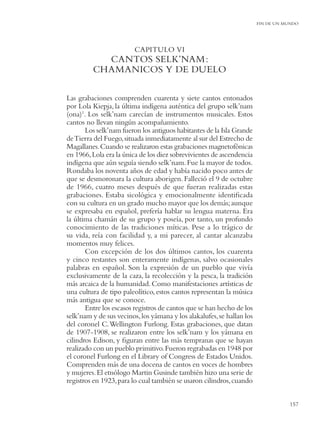 FIN DE UN MUNDO




                         CAPITULO VI
           CANTOS SELK’NAM:
         CHAMANICOS Y DE DUELO

Las grabaciones comprenden cuarenta y siete cantos entonados
por Lola Kiepja, la última indígena auténtica del grupo selk’nam
(ona)1. Los selk’nam carecían de instrumentos musicales. Estos
cantos no llevan ningún acompañamiento.
       Los selk’nam fueron los antiguos habitantes de la Isla Grande
de Tierra del Fuego, situada inmediatamente al sur del Estrecho de
Magallanes. Cuando se realizaron estas grabaciones magnetofónicas
en 1966, Lola era la única de los diez sobrevivientes de ascendencia
indígena que aún seguía siendo selk’nam. Fue la mayor de todos.
Rondaba los noventa años de edad y había nacido poco antes de
que se desmoronara la cultura aborigen. Falleció el 9 de octubre
de 1966, cuatro meses después de que fueran realizadas estas
grabaciones. Estaba sicológica y emocionalmente identiﬁcada
con su cultura en un grado mucho mayor que los demás; aunque
se expresaba en español, prefería hablar su lengua materna. Era
la última chamán de su grupo y poseía, por tanto, un profundo
conocimiento de las tradiciones míticas. Pese a lo trágico de
su vida, reía con facilidad y, a mi parecer, al cantar alcanzaba
momentos muy felices.
       Con excepción de los dos últimos cantos, los cuarenta
y cinco restantes son enteramente indígenas, salvo ocasionales
palabras en español. Son la expresión de un pueblo que vivía
exclusivamente de la caza, la recolección y la pesca, la tradición
más arcaica de la humanidad. Como manifestaciones artísticas de
una cultura de tipo paleolítico, estos cantos representan la música
más antigua que se conoce.
       Entre los escasos registros de cantos que se han hecho de los
selk’nam y de sus vecinos, los yámana y los alakalufes, se hallan los
del coronel C. Wellington Furlong. Estas grabaciones, que datan
de 1907-1908, se realizaron entre los selk’nam y los yámana en
cilindros Edison, y ﬁguran entre las más tempranas que se hayan
realizado con un pueblo primitivo. Fueron regrabadas en 1948 por
el coronel Furlong en el Library of Congress de Estados Unidos.
Comprenden más de una docena de cantos en voces de hombres
y mujeres. El etnólogo Martin Gusinde también hizo una serie de
registros en 1923, para lo cual también se usaron cilindros, cuando


                                                                                   157
 